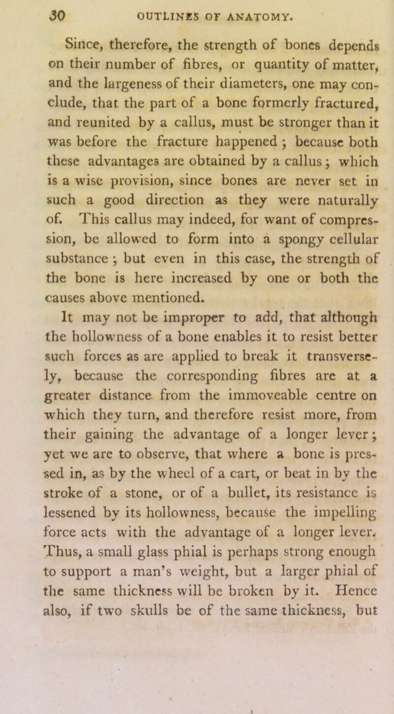 Since, therefore, the strength of bones depends on their number of fibres, or quantity of matter^ and the largeness of their diameters, one may con- clude, that the part of a bone formerly fractured, and reunited by a callus, must be stronger than it was before the fracture happened ; because both these advantages are obtained by a callus ; which is a wise provision, since bones are never set in such a good direction as they were naturally of. This callus may indeed, for want of compres- sion, be allowed to form into a spongy cellular substance ; but even in this case, the strength of the bone is here increased by one or both the causes above mentioned. It may not be improper to add, that although the hollowness of a bone enables it to resist better such forces as are applied to break it transverse- ly, because the corresponding fibres arc at a greater distance from the immoveable centre on which they turn, and therefore resist more, from their gaining the advantage of a longer lever; yet we are to observe, that where a bone is pres- sed in, as by the wheel of a cart, or beat in by the stroke of a stone, or of a bullet, its resistance is lessened by its hollowness, because the impelling force acts with the advantage of a longer lever. Thus, a small glass phial is perhaps strong enough to support a man’s weight, but a larger phial of the same thickness will be broken by it. Hence also, if two skulls be of the same thickness, but