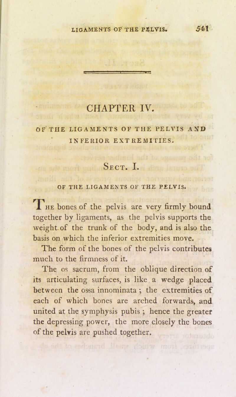 CflAPTER IV. OF THE LIGAMENTS OF THE PELVIS AND INFERIOR EXTREMITIES. Sect. I. OF THE LIGAMENTS OF THE PELVIS. TPhe bones of the pelvis are very firmly bound together by ligaments, as the pelvis supports the weight-of the trunk of the body, and is also the basis on which the inferior extremities move. The form of the bones of the pelvis contributes much to the firmness of it. The os sacrum, from the oblique direction of its articulating surfaces, is like, a wedge placed between the ossa innominata ; the extremities of each of which bones are arched forwards, and united at the symphysis pubis ; hence the greater the depressing power, the more closely the bones of the pelvis are pushed together.