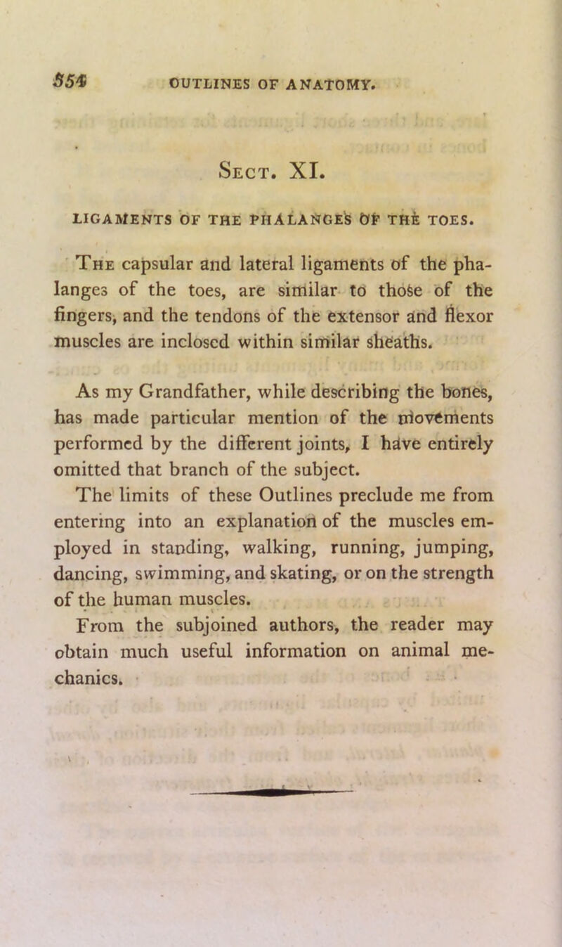 SS'S Sect. XI. LIGAMENTS OF THE PHALANGE^ OF THfe TOES. ■ The capsular and lateral ligaments of the pha- langes of the toes, are similar- to thoSe of the fingers, and the tendons of the extensor and flexor muscles are inclosed within similar sheaths. As my Grandfather, while describing the bones, has made particular mention of the movements performed by the different joints, I have entirely omitted that branch of the subject. The limits of these Outlines preclude me from entering into an explanation of the muscles em- ployed in standing, walking, running, jumping, dancing, swimming, and skating, or on the strength of the human muscles. From the subjoined authors, the reader may obtain much useful information on animal me- chanics. • ’ - •