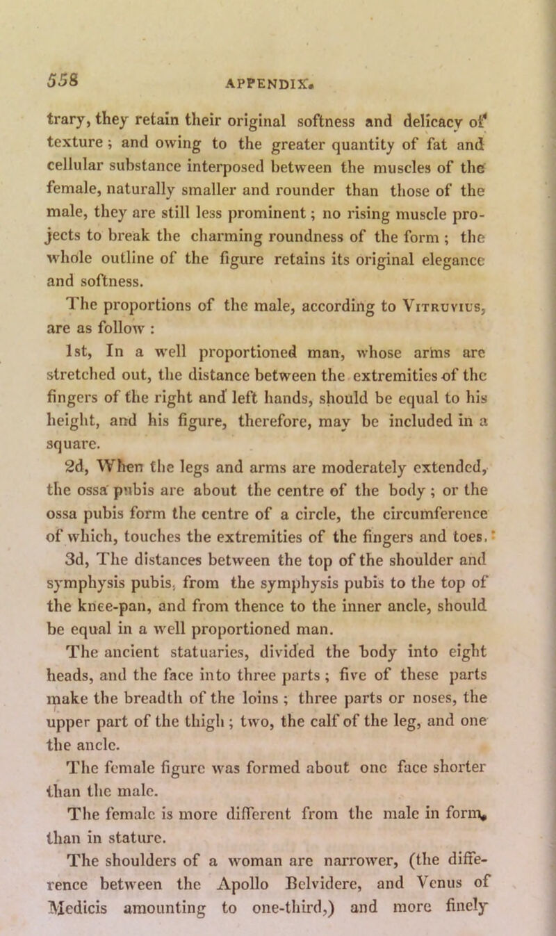 trary, they retain their original softness and delicacy 01!* texture; and owing to the greater quantity of fat and cellular substance interposed between the muscles of the female, naturally smaller and rounder than those of the male, they are still less prominent; no rising muscle pro- jects to break the charming roundness of the form ; the whole outline of the figure retains its original elegance and softness. The proportions of the male, according to Vitruvius, are as follow : 1st, In a well proportioned man, whose arms are stretched out, the distance between the extremities of the fingers of the right and left hands, should be equal to his height, and his figure, therefore, may be included in a square. 2d, When the legs and arms are moderately extended, the ossa' pubis are about the centre of the body; or the ossa pubis form the centre of a circle, the circumference of which, touches the extremities of the fingers and toes. 5 3d, The distances between the top of the shoulder and symphysis pubis, from the symphysis pubis to the top of the knee-pan, and from thence to the inner ancle, should be equal in a well proportioned man. The ancient statuaries, divided the body into eight heads, and the face into three parts ; five of these parts make the breadth of the loins ; three parts or noses, the upper part of the thigh; two, the calf of the leg, and one the ancle. The female figure was formed about one face shorter than the male. The female is more different from the male in forni, than in stature. The shoulders of a woman are narrower, (the diffe- rence between the Apollo Helvidere, and Venus of Medicis amounting to one-third,) and more finely