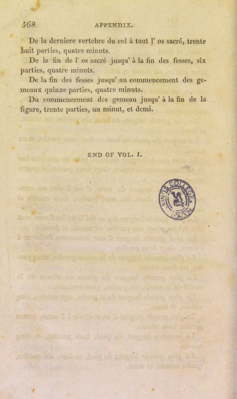 De la derniere vertebre du col a tout V os sacre, trente huit parties, quatre minuts. De la fin de T os sacre jusqu’ a la fin des fesses, six parties, quatre minuts. De la fin des fesses jusqu’ au commencement des ge- meaux quinze parties, quatre minuts. Du commencement des gemeau jusqu’ a la fin de la . figure, trente parties, un minut, et demi. END OF VOL. I. f /•