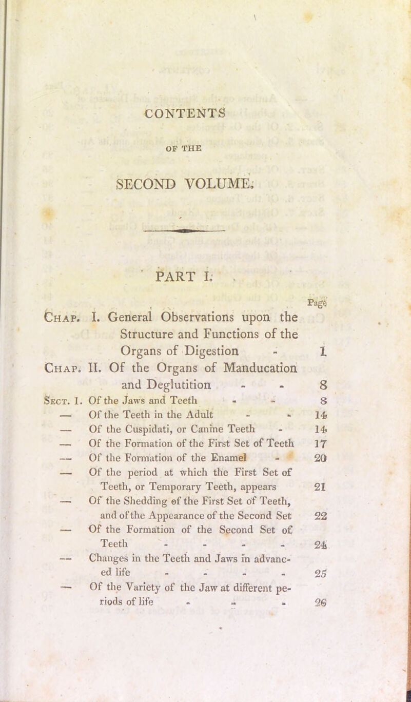 CONTENTS OF THE SECOND VOLUME.' ' PART i: Chap. I. General Observations upon the Structure and Functions of the Organs of -Digestion - 1 Chap* II. Of the Organs of Manducation and Deglutition - - 8 Sect. 1. Of the Jaws and Teeth ‘ - - 8 — Of the Teeth in the Adult - •• 14* — Of the Cuspidati, or Canine Teeth - 14> — Of the Formation of the First Set of Teeth 17 — Of the Formation of the Enamel - 20 — Of the period at which the First Set of Teeth, or Temporary Teeth, appears 21 —^ Of the Shedding of the First Set of Teeth, and of the Appearance of the Second Set 22 — Of the Formation of the Second Set of Teeth - - - - g-i .— Changes in the Teeth and Jaws m advanc- ed life - - - - 25 — Of the Variety of the Jaw at different pe- riods of life - - 26