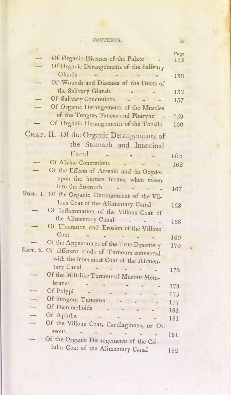 — Of Organic Diseases of the Palate — Of-Organic Derangements of the Salivary Glands - - - . — Of Wounds and Diseases of the Ducts of the Salivary Glands — Of Salivary Concretions ... — Of Organic Derangements of the Muscles of the Tongue, Fauces and Pharynx — Of Organic Derangements of the Tonsils Chap. II. Of the Organic Derangements of the Stomach and Intestinal Canal - - . — Of Alvine Concretions . . . — Of the Effects of Arsenic and its Oxydes upon the human frame, when taken into the Stomach - - - . Sect. 1. Of the Organic Derangement of the Vil- ‘ lous Coat of the Alimentary Canal — Of Inflammation of the Villous Coat of the Alimentary Canal ... — Of Ulceration and Erosion of the Villous Coat - - . . _ — Of the Appearances of the True Dysentery Sect. 2. Of diflFerent kinds of Tumours connected with the innermost Coat of the Alimen- tary Canal - . - - . Of the Milt-like Tumour of Mucous Mem- branes - . . _ — Of Polypi . - - - . — Of Fungous Tumours . — Of Haemorrhoids .... — Of Aphthae . . Of the Villous Coat, Cartilaginous, or Os- seous - . , . _ — Of the Organic Derangements of the Cel- lular Coat of the Alimentary Canal l!C Page 153 136 156 157 159 160 162 162 167 16S 168 169 170 173 173 175 177 181 181 181 182