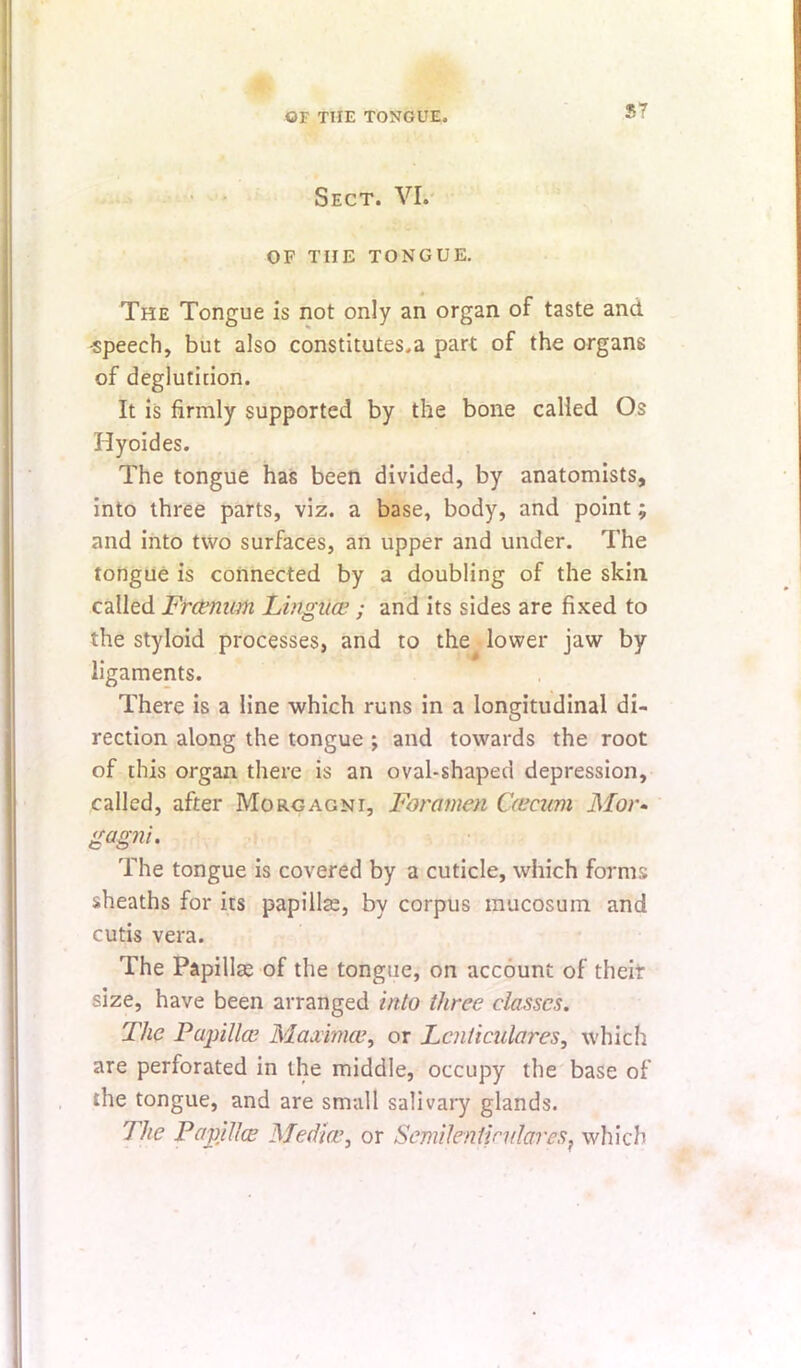 S7 • Sect. VI.' OF THE TONGUE. The Tongue is not only an organ of taste and -speech, but also constitutes.a part of the organs of deglutiuion. It is firmly supported by the bone called Os Hyoides. The tongue has been divided, by anatomists, into three parts, viz. a base, body, and point; and into two surfaces, an upper and under. The tongue is connected by a doubling of the skin called Fr(tnwn Linguce ; and its sides are fixed to the styloid processes, and to the lower jaw by ligaments. There is a line which runs in a longitudinal di- rection along the tongue ; and towards the root of this organ there is an oval-shaped depression, called, after Morgagni, Foramen Ccecum ilfor- gagni. The tongue is covered by a cuticle, which forms sheaths for its papillse, by corpus inucosum and cutis vera. The Papillae of the tongue, on account of their size, have been arranged into three classes. The Painllce Maximce^ or Lcnticulares, which are perforated in the middle, occupy the base of the tongue, and are small salivary glands. The PapillcE Medlar or SemilentindareSf which