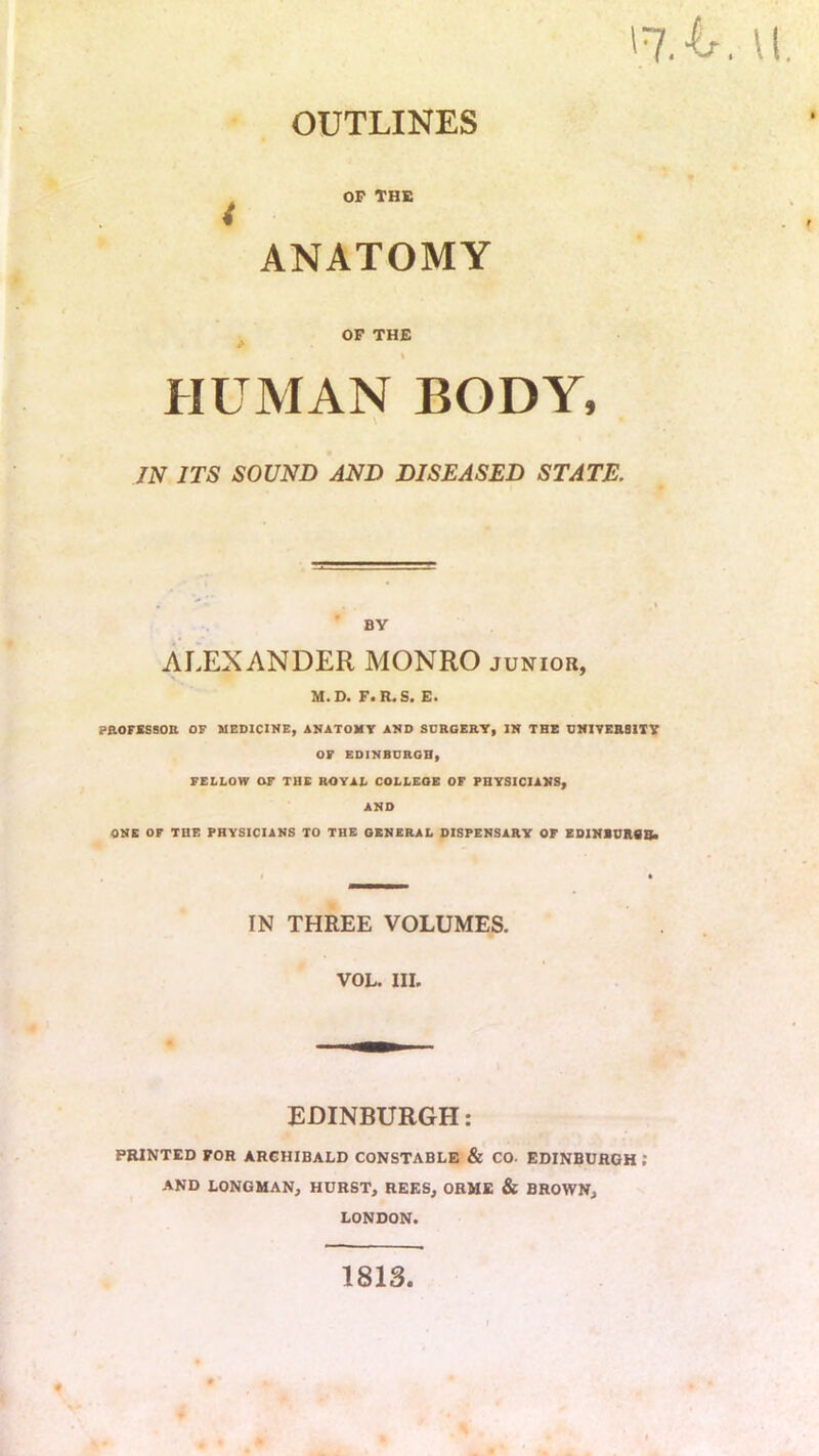 u, OUTLINES OP THE , f ANATOMY OF THE HUMAN BODY, JN ITS SOUND AND DISEASED STATE. BY ALEXANDER MONRO junior, M.D. F.R.S. E. PROFXSBOB OF MEDICINE, ANATOMT AND SURGERY, IN THE UMITEBSITY OF EDINBURGH, FELLOW OF THE ROYAL COLLEGE OF PHYSICIANS, AND ONE OF THE PHYSICIANS TO THE GENERAL DISPENSARY OF EDINEURSBi IN THREE VOLUMES. VOL. III. EDINBURGH: PRINTED FOR ARCHIBALD CONSTABLE & CO. EDINBURGH : AND LONGMAN, HURST, REES, OKME & BROWN, LONDON. « 1813