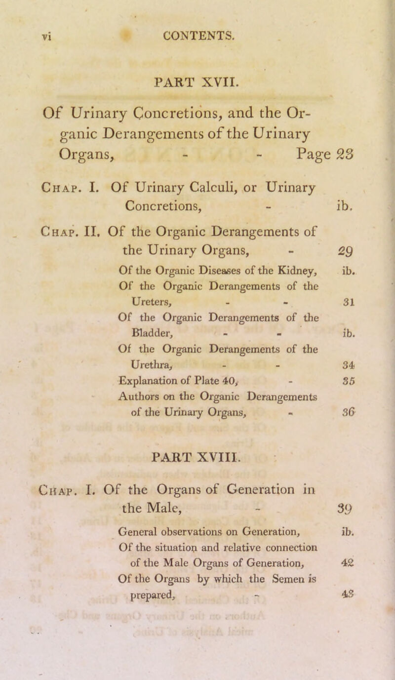 PART XVII. Of Urinary Concretions, and the Or- ganic Derangements of the Urinary Organs, - - Page 23 Chap. I. Of Urinary Calculi, or Urinary Concretions, - ib. Chap. II, Of the Organic Derangements of the Urinary Organs, - 2g Of the Organic Diseases of the Kidney, ib. Of the Organic Derangements of the Ureters, - - 31 Of the Organic Derangements of the Bladder, - - ib. Of the Organic Derangements of the Urethra, - - 34 Explanation of Plate 40^ - 35 Authors on the Organic Derangements of the Urinaiy Organs, - 3G PART XVIII. Chap. I. Of the Organs of Generation in the Male, - 39 General observations on Generation, ib. Of the situation and relative connection of the Male Organs of Generation, 42 Of the Organs by which the Semen is prepared, - 4S