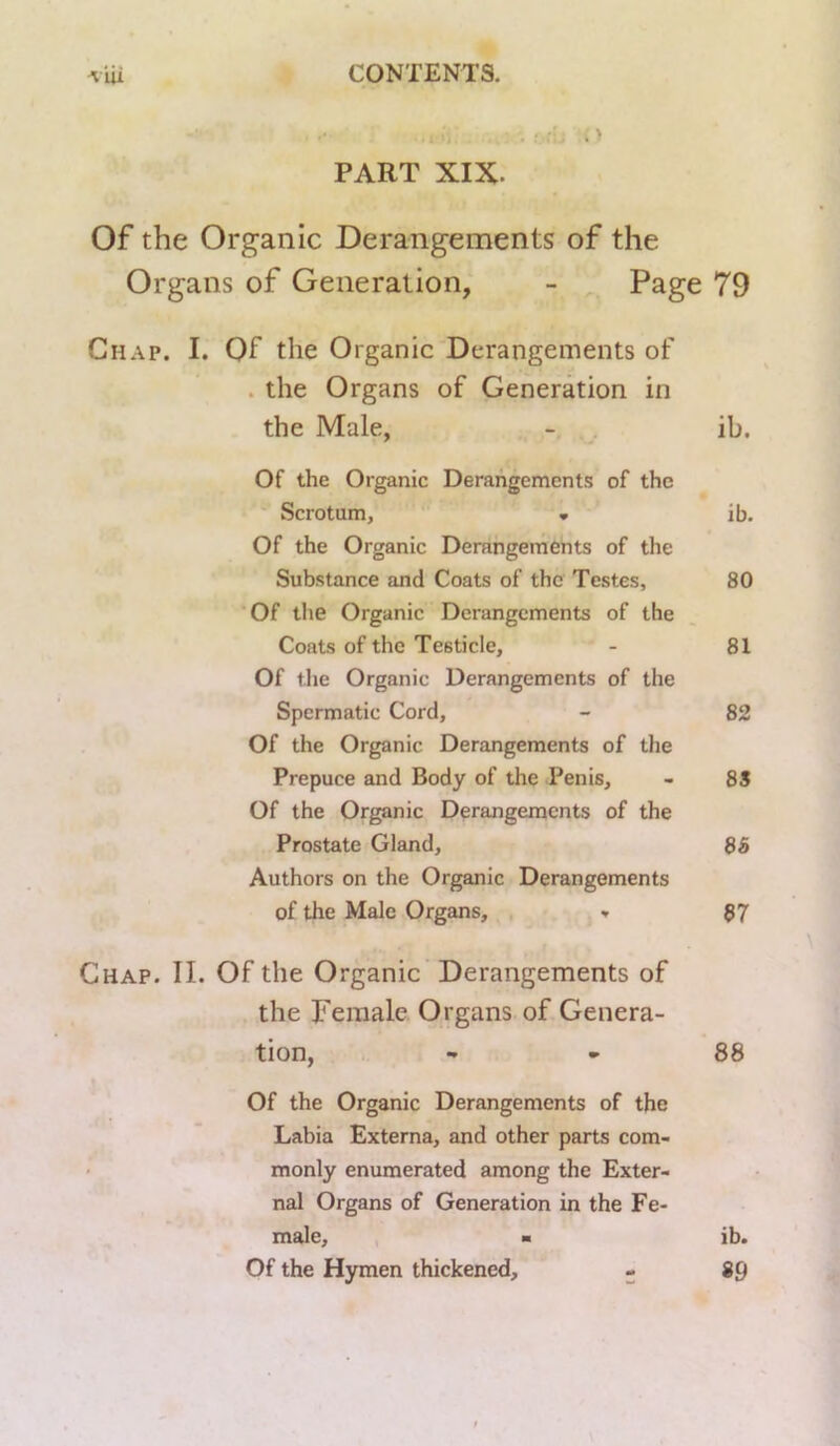 PART XIX. Of the Organic Derangements of the Chap. I. Of the Organic Derangements of . the Organs of Generation in the Male, Of the Organic Derangements of the Scrotum, • Of the Organic Derangements of the Substance and Coats of the Testes, Of the Organic Derangements of the Coats of the Testicle, Of the Organic Derangements of the Spermatic Cord, Of the Organic Derangements of the Prepuce and Body of the Penis, Of the Organic Derangements of the Prostate Gland, Authors on the Organic Derangements of the Male Organs, » the Female Organs of Genera- tion, Of the Organic Derangements of the Labia Externa, and other parts com- monly enumerated among the Exter- nal Organs of Generation in the Fe- male, Of the Hymen thickened, - Organs of Generation,