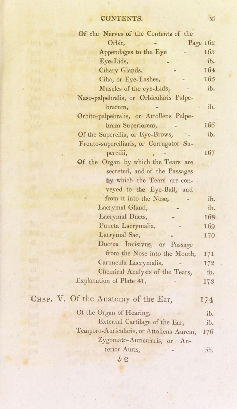 Of the Nerves of the Contents of the Orbitj - Page 162 Appendages to the Eye - l63 Eye-Lids, - ib. Ciliary Glands, - 16-i Cilia, or Eye-Lashes, - l65 Muscles of tlie eye-Lids, - ib. Naso-palpebralis, or Orbicularis Palpe- brarum, - ib. Orbito-palpebralis, or Attollens Palpe- bram Superiorera, - 166 Of the Supercilia, or Eye-Brows, - ib. Fronto-superciliaris, or Corrugator Su- percilii, . - l67 Of the Organ by which the Tears are secreted, and of the Passages by which the Tears are con- veyed to the Eye-Ball, and • from it into the Nose, - ib. Lacrymal Gland, - ib. Lacrymal Ducts, - l6S Puncta Lacrymalia, - 169 Lacrymal Sac, - 17O Ductus Incisivus, or Passage from the Nose into the Mouth, 171 Caruncula Lacrymalis, - 172 Chemical Analysis of the Tears, ib. Explanation of Plate 41, - 173 Chap. V. Of the Anatomy of the Ear, I74 Of the Organ of Hearing, - ib. External Cartilage of the Ear, ib. Temporo-Auricularis, or Attollens Aurem, 176 Zygomato-Auricularis, or An- terior Auris, - ib.