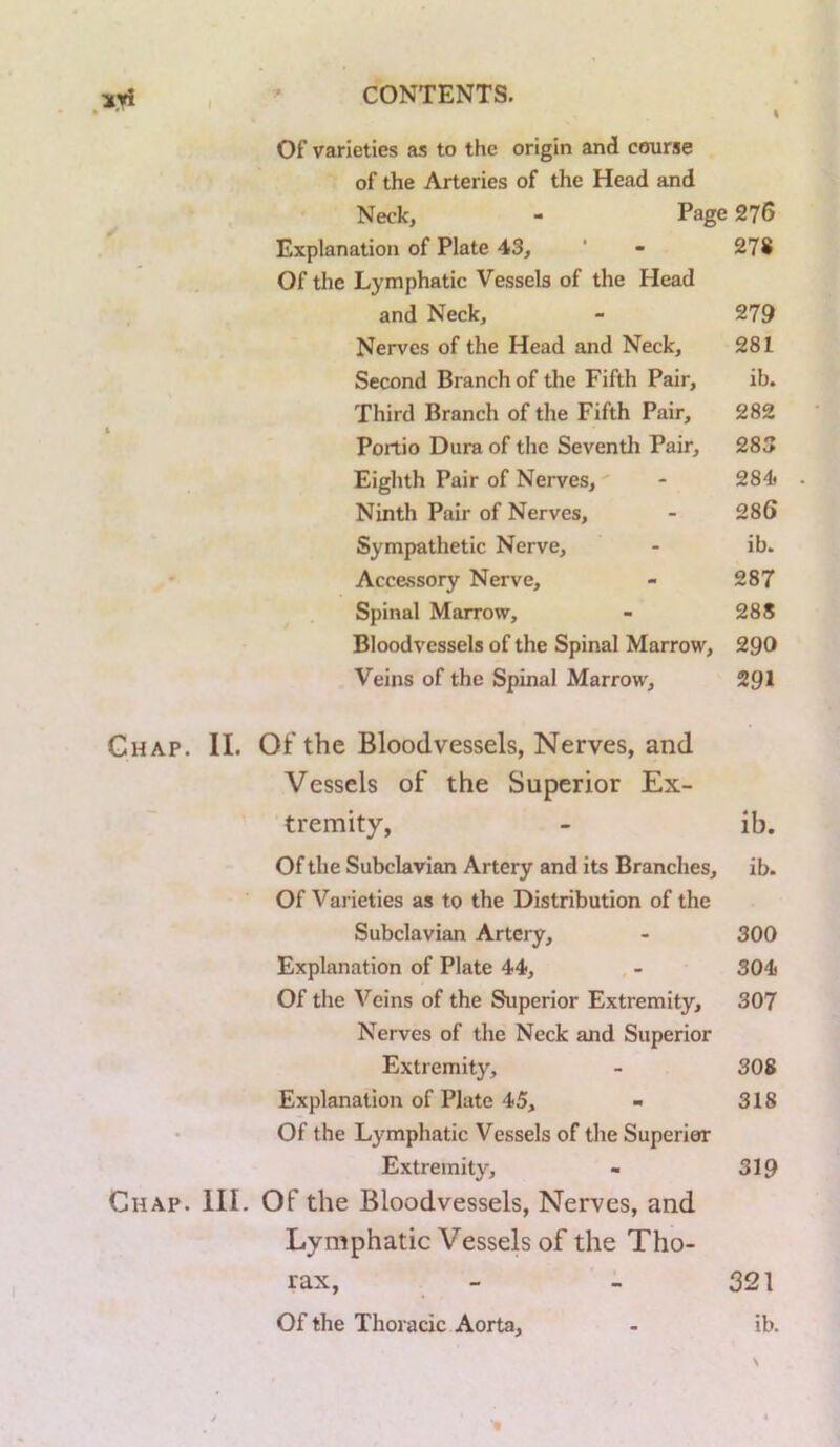 Of varieties as to the origin and course of the Arteries of the Head and Neck, - Page 276 Explanation of Plate 43, ’ - 278 Of the Lymphatic Vessels of the Head , and Neck, - 279 Nerves of the Head and Neck, 281 Second Branch of the Fifth Pair, ib. Third Branch of the Fifth Pair, 282 Portio Dura of the Seventh Pair, 283 Eighth Pair of Nerves, - 284* . Ninth Pair of Nerves, - 286 Sympathetic Nerve, - ib. - Accessory Nerve, - 287 Spinal Marrow, - 288 Bloodvessels of the Spinal Marrow, 290 Veins of the Spinal Marrow, 291 Ghap. II. Of the Bloodvessels, Nerves, and Vessels of the Superior Ex- tremity, - ib. Of the Subclavian Artery and its Branches, ib. Of Varieties as to the Distribution of the Subclavian Artery, - 300 Explanation of Plate 44, - 304 Of the Veins of the Superior Extremity, 307 Nerves of the Neck and Superior Extremity, - 308 Explanation of Plate 45, - 318 Of the Lymphatic Vessels of the Superior Extremity, - 319 Chap. III. Of the Bloodvessels, Nerves, and Lymphatic Vessels of the Tho- rax, - - 321 Of the Thoracic Aorta, - ib. N f