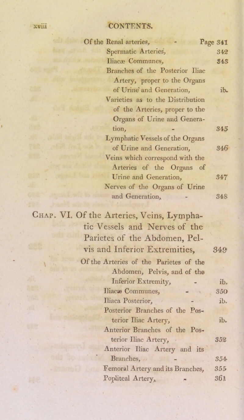 Of the Renal arteries, « 341 Spermatic Arteries, 342 Iliacae Communes, S4S Branches of the Posterior Iliac Artery, proper to the Organs of Urine' and Generation, ib. Varieties as to the Distribution of the Arteries, proper to the Organs of Urine and Genera- tion, - 345 Lymphatic Vessels of the Organs of Urine and Generation, 346 Veins which correspond with the Arteries of the Organs of Urine and Generation, 347 Ner\'es of the Organs of Urine and Generation, - 34S Chap. VI. Of the Arteries, Veins, Lympha- tic Vessels and Nerves of the Parietea of the Abdomen, Pel- vis and Inferior Extremities, 34>9 Of the Arteries of the Parictes of the Abdomen, Pelvis, and of the Inferior Extremity, - ib. Ilificas Communes, - . 350 Iliaca Posterior, - ib. Posterior Branches of the Pos- terior Iliac Artery, ib. Anterior Branches of the Pos- terior Iliac Artery, 352 Anterior Iliac Artery and its' Branches, - 354» Femoral Artery and its Branches, 355 Popliteal Artery,. - 361