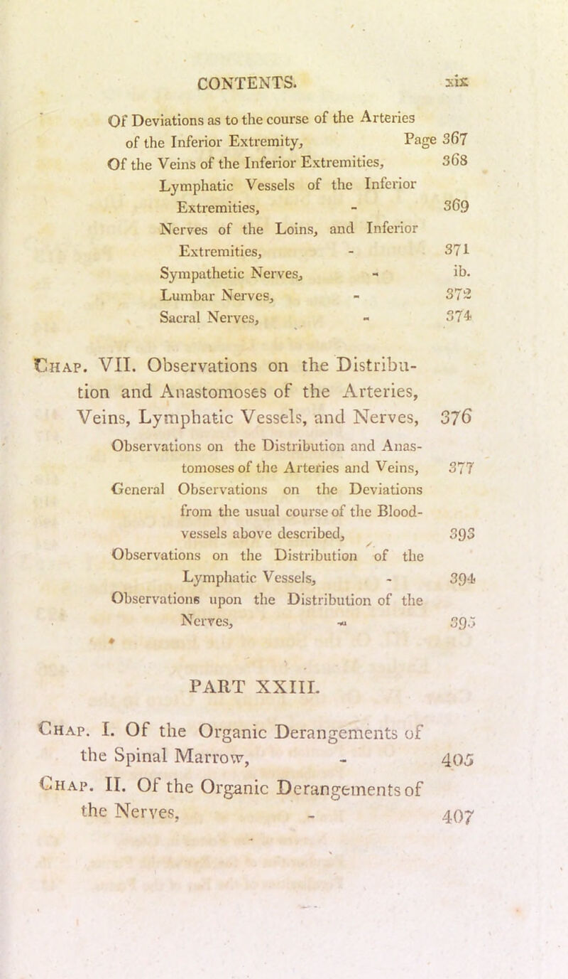 Of Deviations as to the course of the Arteries of the Inferior Extremity^ Page 367 Of the Veins of the Inferior Extremities, 368 Lymphatic Vessels of the Inferior Extremities, - 369 Nerves of the Loins, and Inferior Extremities, - 371 Sympathetic Nerves, - ib. Lumbar Nerves, - 372 Sacral Nerves, - 37“! Chap. VII. Observations on the Distribu- tion and Anastomoses of the Arteries, Veins, Lymphatic Vessels, and Nerves, 376 Observations on the Distribution and Anas- tomoses of the Arteries and Veins, 377 General Observations on the Deviations from the usual course of the Blood- vessels above described, 393 Observations on the Distribution of the Lymphatic Vessels, - 39‘1< Observations upon the Distribution of the Nerves, 393 PART XXIII. Chap. I. Of the Organic Derangements of the Spinal Marrow, - 405 Chap. II. Of the Organic Derangements of the Nerves, _ 40^