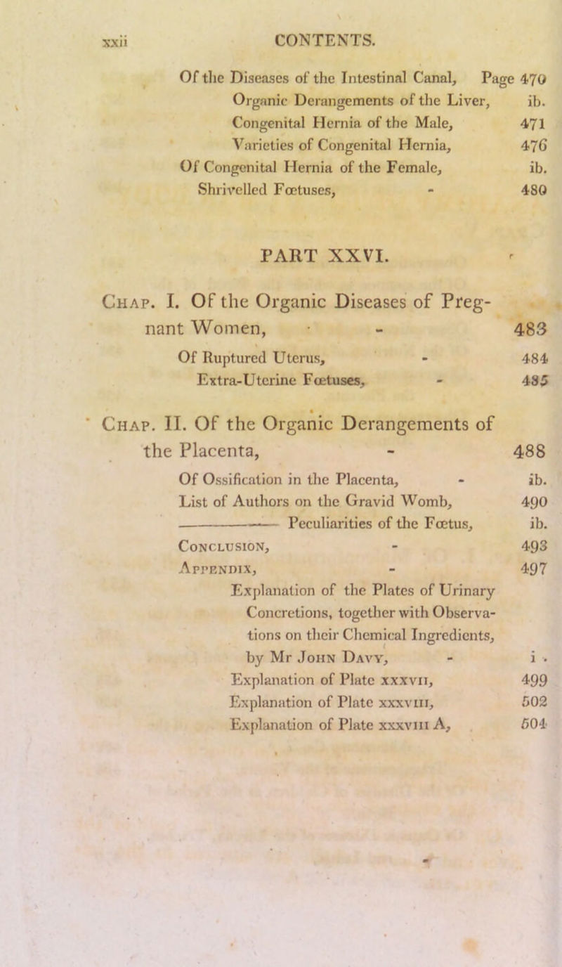 Of tlie Diseases of the Intestinal Canal, Page 470 Organic Derangements of the Liver, ib. Congenital Hernia of the Male, 471 Varieties of Congenital Hernia, 47G Of Congenital Hernia of the Female, ib. Shrivelled Foetuses, - 480 PART XXVI. Chap. I. Of the Organic Diseases of Preg nant Women, Of Ruptured Uterus, Extra-Uterine Foetuses, Chap. II. Of the Organic Derangements of the Placenta, - 488 Of Ossification in the Placenta, - ib. List of Authors on the Gravid Womb, 490 — Peculiarities of the Foetus, ib. Conclusion, - 493 Appendix, - 497 Explanation of the Plates of Urinary Concretions, together with Observa- tions on their Chemical Ingredients, by Mr John Daw, i . Explanation of Plate xxxvii. 499 Explanation of Plate xxxviii. 502 Explanation of Plate xxxviii A, 504 483 484 485