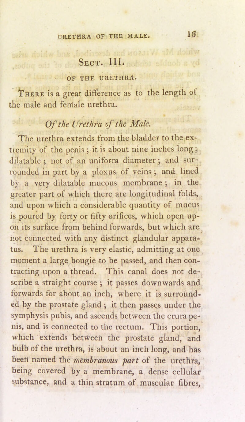 Urethra of the male. 1-3 Sect. IIL OF THE URETHRA. '1'here is a great dift'erence as to the length of the male and fenlale urethra. Of the Urethra of the Male. The urethra extends from the bladder to the ex- tremity of the penis *, it is about nine inches long ^ dilatable ; not of an uniform diameter; and sur- rounded in part by a plexus of veins *, and lined by a very dilatable mucous membrane ; in the greater part of which there are longitudinal folds, and upon which a considerable quantity of mucus is poured by forty or fifty orifices, which open up- on its surface from behind forwards, but which are not connected with any distinct glandular appara- tus. The urethra is very elastic, admitting at one nroment a large bougie to be passed, and then con- tracting upon a thread. This canal does not de- scribe a straight course ; it passes downwards and forwards for about an inch, where it is surround- ed by the prostate gland •, it then passes under the symphysis pubis, and ascends between the crura pe- nis, and is connected to the rectum. This portion, which extends between the prostate gland, and bulb of the urethra, is about an inch long, and has beett named the membranous part of the urethra, being covered by a membrane, a dense cellular substance, and a thin stratum of muscular fibres,