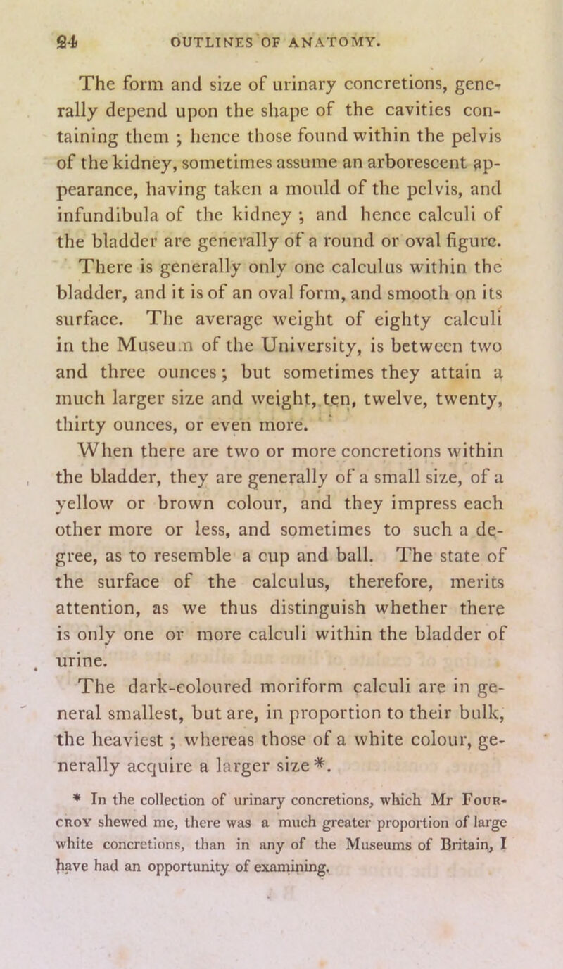 The form and size of urinary concretions, gene- rally depend upon the shape of the cavities con- taining them ; hence those found vi'ithin the pelvis of the kidney, sometimes assume an arborescent ap- pearance, having taken a mould of the pelvis, and infundibula of the kidney •, and hence calculi of the bladder are generally of a round or oval figure. There is generally only one calculus within the bladder, and it is of an oval form, and smooth on its surface. The average weight of eighty calculi in the Museum of the University, is between two and three ounces; but sometimes they attain a much larger size and weight,,ten, twelve, twenty, thirty ounces, or even more. When there are two or more concretions within the bladder, they are generally of a small size, of a yellow or brown colour, and they impress each other more or less, and sometimes to such a de- gree, as to resemble a cup and ball. The state of the surface of the calculus, therefore, merits attention, as we thus distinguish whether there is only one or more calculi within the bladder of urine. The dark-coloured moriform calculi are in ge- neral smallest, but are, in proportion to their bulk, the heaviest; whereas those of a white colour, ge- nerally acquire a larger size*. * In the collection of urinary concretions, which Mr Four- CROY shewed me, there was a much greater proportion of large white concretions, than in any of the Museums of Britain, I have had an opportunity of examining.