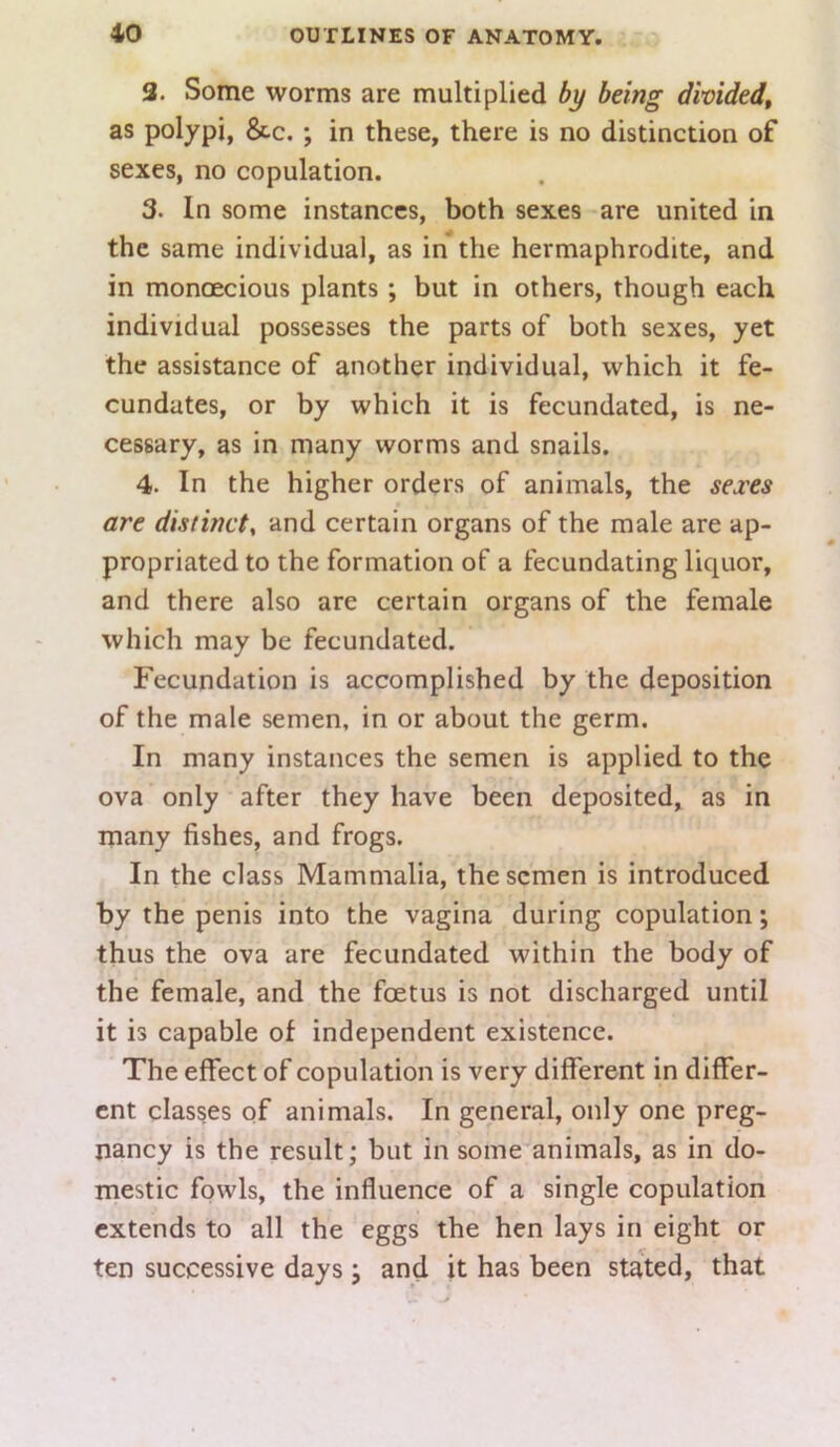 3. Some worms are multiplied by being divided^ as polypi, &c.; in these, there is no distinction of sexes, no copulation. 3. In some instances, both sexes are united in the same individual, as in the hermaphrodite, and in monoecious plants; but in others, though each individual possesses the parts of both sexes, yet the assistance of another individual, which it fe- cundates, or by which it is fecundated, is ne- cessary, as in many worms and snails. 4. In the higher orders of animals, the sexes are distinct^ and certain organs of the male are ap- propriated to the formation of a fecundating liquor, and there also are certain organs of the female which may be fecundated. Fecundation is accomplished by the deposition of the male semen, in or about the germ. In many instances the semen is applied to the ova only after they have been deposited, as in many fishes, and frogs. In the class Mammalia, the semen is introduced by the penis into the vagina during copulation; thus the ova are fecundated within the body of the female, and the foetus is not discharged until it is capable of independent existence. The effect of copulation is very different in differ- ent classes of animals. In general, only one preg- nancy is the result; but in some'animals, as in do- mestic fowls, the influence of a single copulation extends to all the eggs the hen lays in eight or ten successive days \ and it has been stated, that