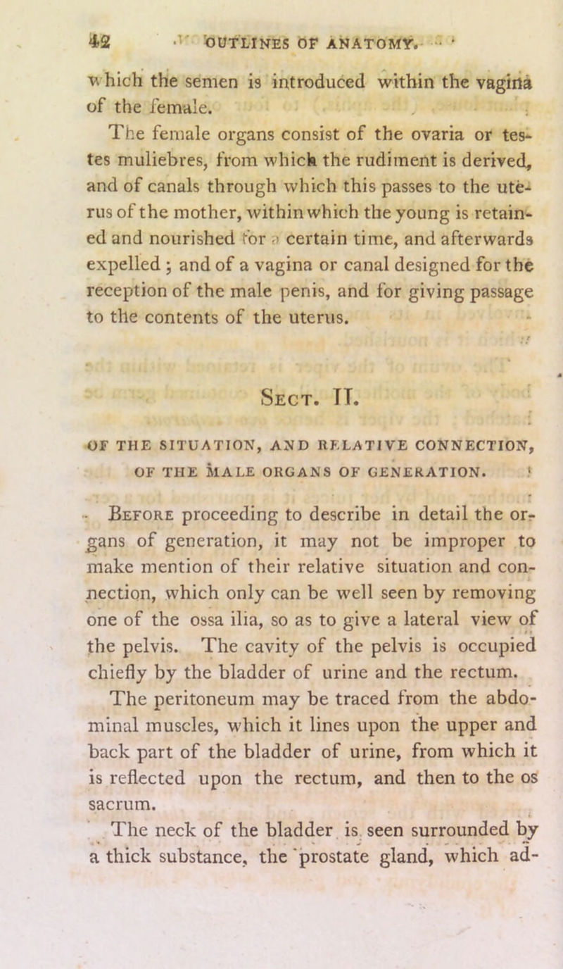 hich the semen is introduced within the vagirti of the female. The female organs consist of the ovaria or tes- tes muliebres, from which the rudiment is derived, and of canals through which this passes to the ute- rus of the mother, within which the young is retain- ed and nourished for a certain time, and afterwards expelled ; and of a vagina or canal designed for the reception of the male penis, and for giving passage to the contents of the uterus. Sect. IT. OF THE SITUATION, AND RELATIVE CONNECTION, OF THE MALE ORGANS OF GENERATION. f - Before proceeding to describe in detail the orr gans of generation, it may not be improper to make mention of their relative situation and con- nection, which only can be well seen by removing one of the ossa ilia, so as to give a lateral view of jhe pelvis. The cavity of the pelvis is occupied chiefly by the bladder of urine and the rectum. The peritoneum may be traced from the abdo- minal muscles, which it lines upon the upper and back part of the bladder of urine, from which it is reflected upon the rectum, and then to the os sacrum. The neck of the bladder is seen surrounded by a thick substance, the ‘prostate gland, which ad-