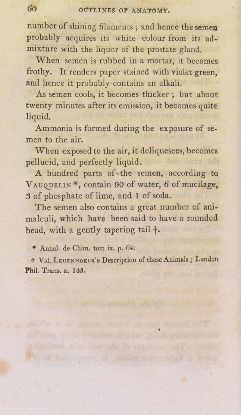 number of shining filaments ; and hence the semen probably acquires its white colour from its ad- mixture with the liquor of the prostate gland. When semen is rubbed in a mortar, it becomes frothy. It renders paper stained with violet green, and hence it probably contains an alkali. As semen cools, it becomes thicker ; but about twenty minutes after its emission, it becomes quite liquid. Ammonia is formed during the exposure of se- men to the air. When exposed to the air, it deliquesces, becomes pellucid, and perfectly liquid. A hundred parts of-the semen, according to Vauquelin*, contain 90 of water, 6 of mucilage, 3 of phosphate of lime, and 1 of soda. The semen also contains a great number of ani- malculi, which have been said to have a rounded head, with a gently tapering tail f. • Annal. de Chim. tom ix. p. 64; + Vid. Leuenhoeck’s Description of these Animals; London Phil. Trans, n. 14S.