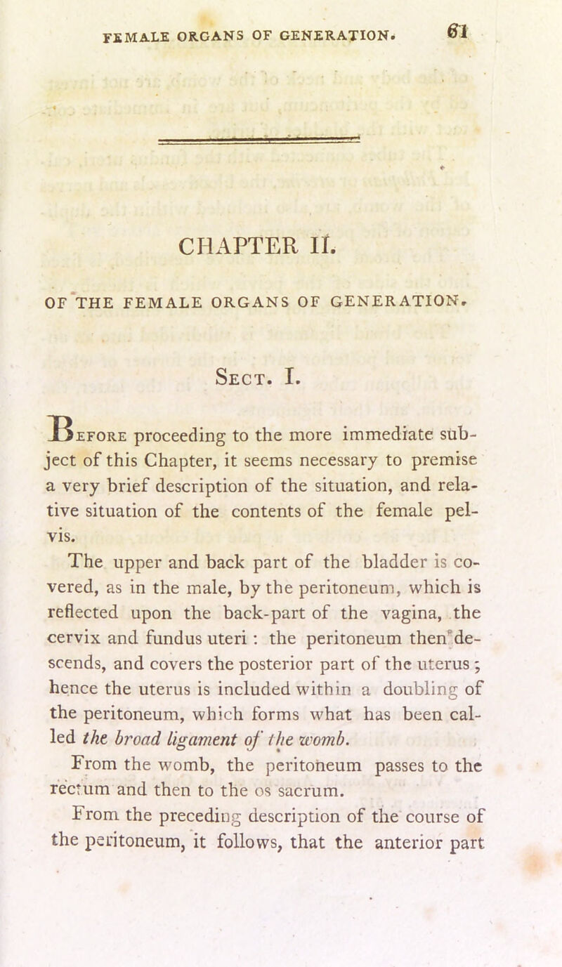 female organs of generation* &1 CHAPTER li. Of’tHE female organs of GENERATIONr Sect. I. Before proceeding to the more immediate sub- ject of this Chapter, it seems necessary to premise a very brief description of the situation, and rela- tive situation of the contents of the female pel- vis. The upper and back part of the bladder is co- vered, as in the male, by the peritoneum, which is reflected upon the back-part of the vagina, the cervix and fundus uteri; the peritoneum then’de- scends, and covers the posterior part of the uterus ; hence the uterus is included within a doubling of the peritoneum, which forms what has been cal- led tht broad ligament of the womb. From the womb, the peritoneum passes to the rectum and then to the os sacrum. From the preceding description of the course of the peritoneum, it follows, that the anterior part