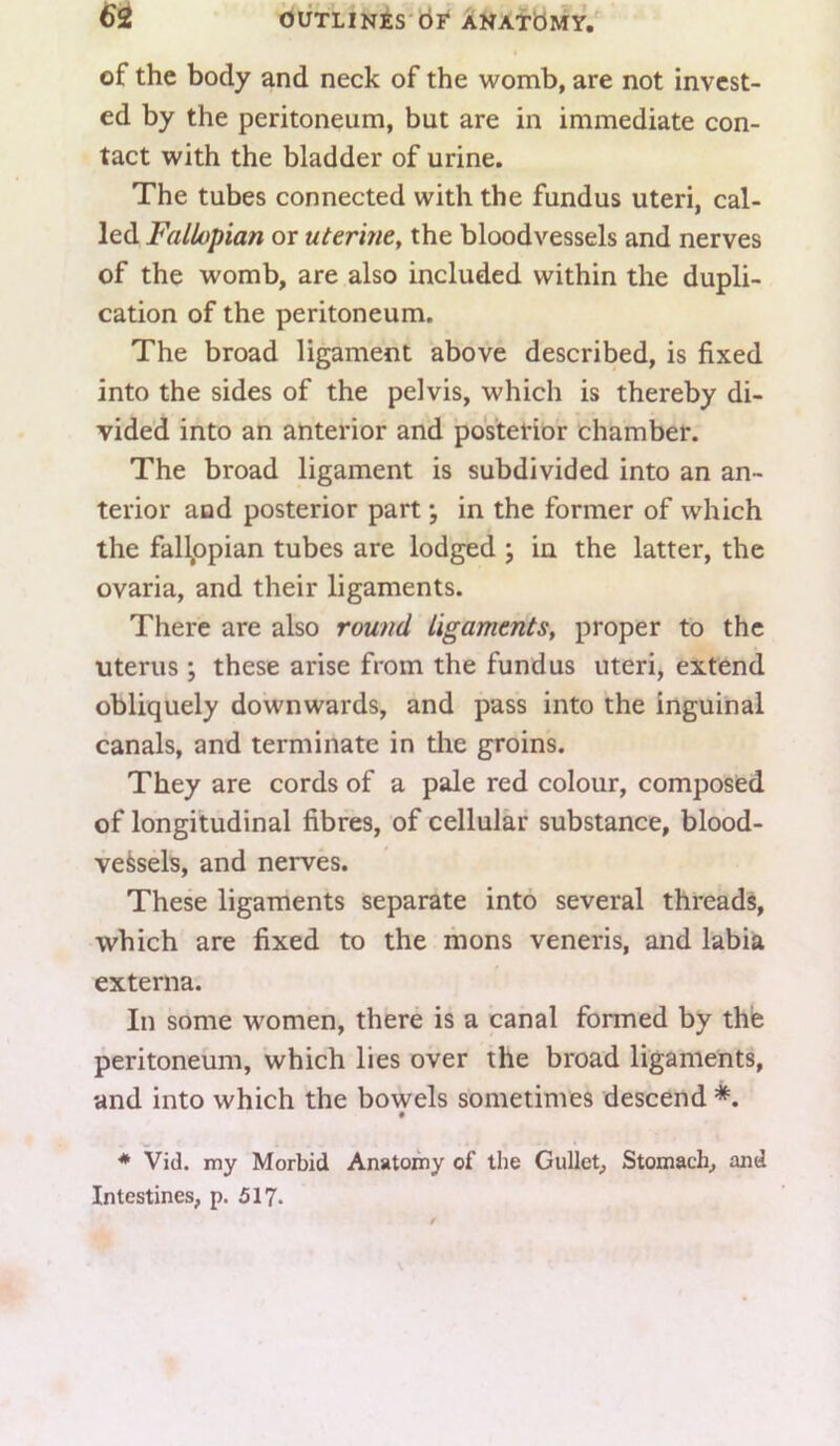 I of the body and neck of the womb, are not invest- ed by the peritoneum, but are in immediate con- tact with the bladder of urine. The tubes connected with the fundus uteri, cal- led Fallopian or uterine, the bloodvessels and nerves of the womb, are also included within the dupli- cation of the peritoneum. The broad ligament above described, is fixed into the sides of the pelvis, which is thereby di- vided into an anterior and posterior chamber. The broad ligament is subdivided into an an- terior and posterior part; in the former of which the fallppian tubes are lodged ; in the latter, the ovaria, and their ligaments. There are also round ligaments, proper to the uterus ; these arise from the fundus uteri, extend obliquely downwards, and pass into the inguinal canals, and terminate in tire groins. They are cords of a pale red colour, composed of longitudinal fibres, of cellular substance, blood- vessels, and nerves. These ligaments separate into several threads, which are fixed to the mons veneris, and labia externa. In some women, there is a canal formed by thfe peritoneum, which lies over the broad ligaments, and into which the bowels sometimes descend *. • •* Vid. my Morbid Anatomy of the Gullet, Stomach, and Intestines, p. 517.