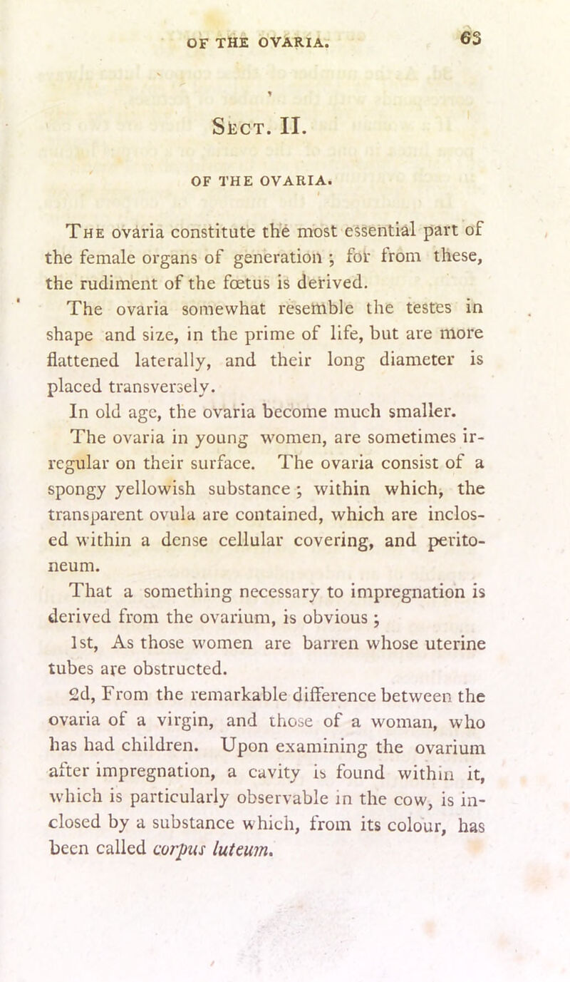 OF THE OVARIAr 1 SiiCT. II. OF THE OVARIA. I The ovaria constitute the most essential part of the female organs of generation for trom these, the rudiment of the foetus is derived. The ovaria somewhat resemble the testes in shape and size, in the prime of life, but are more flattened laterally, and their long diameter is plaeed transversely. In old age, the ovaria become much smaller. The ovaria in young women, are sometimes ir- regular on their surface. The ovaria consist of a spongy yellowish substance ; within which, the transparent ovula are contained, which are inclos- ed within a dense cellular covering, and perito- neum. That a something necessary to impregnation is derived from the ovarium, is obvious; 1st, As those women are barren whose uterine tubes are obstructed. 2d, From the remarkable difference between the ovaria of a virgin, and those of a woman, who has had children. Upon examining the ovarium after impregnation, a cavity is found within it, which is particularly observable in the cow, is in- closed by a substance which, from its colour, has been called corpus luteum.