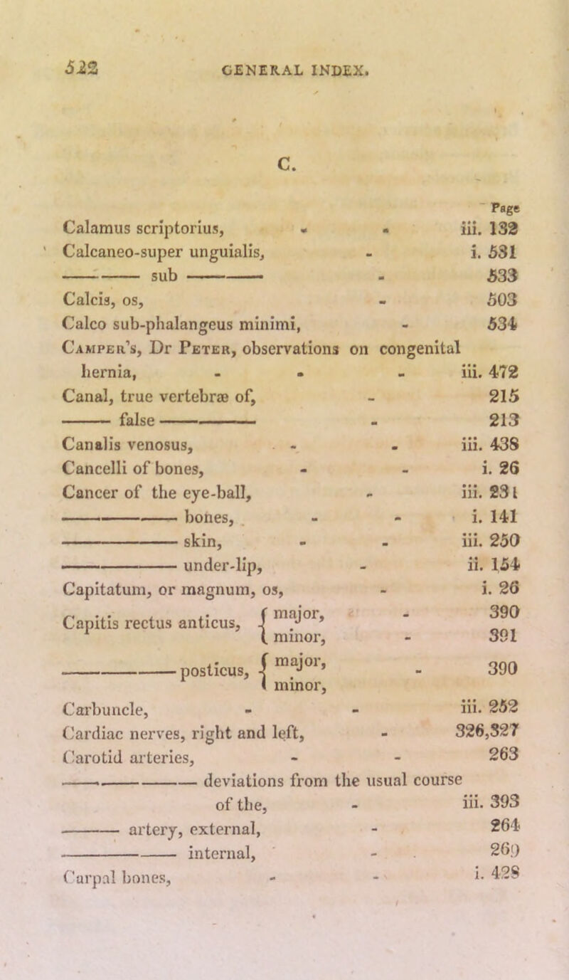 5i3 c. Calamus scriptorius, • - Calcaneo-super unguiallsj : sub — Calcis, os, Calco sub-phalangeus minimi, Camper’s, Dr Peter, observations on congenital hernia, - • Canal, true vertebrjB of, false Canalis venosus, Cancelli of bones. Cancer of the eye-ball, bones, . skin, under-lip, Capitatum, or magnum, os, Capitis rectus anticus, J ( minor. ■ Page iii. 132 i. 531 533 503 53'1 iii. 472 215 213 iii. 438 i. 26 iii. 231 i. 141 iii. 250 ii. 154 i. 26 390 391 .. (major, ‘ post/icus^ ^ ^ ( minor. 390 Carbuncle, - - iii* 252 Cardiac nerves, right and left, - 326,327 Carotid ai teries, - - 263 — deviations from the usual course of the, - iii* 393 artery, external, - 264 internal, Carpal bones. 26>) i. 428