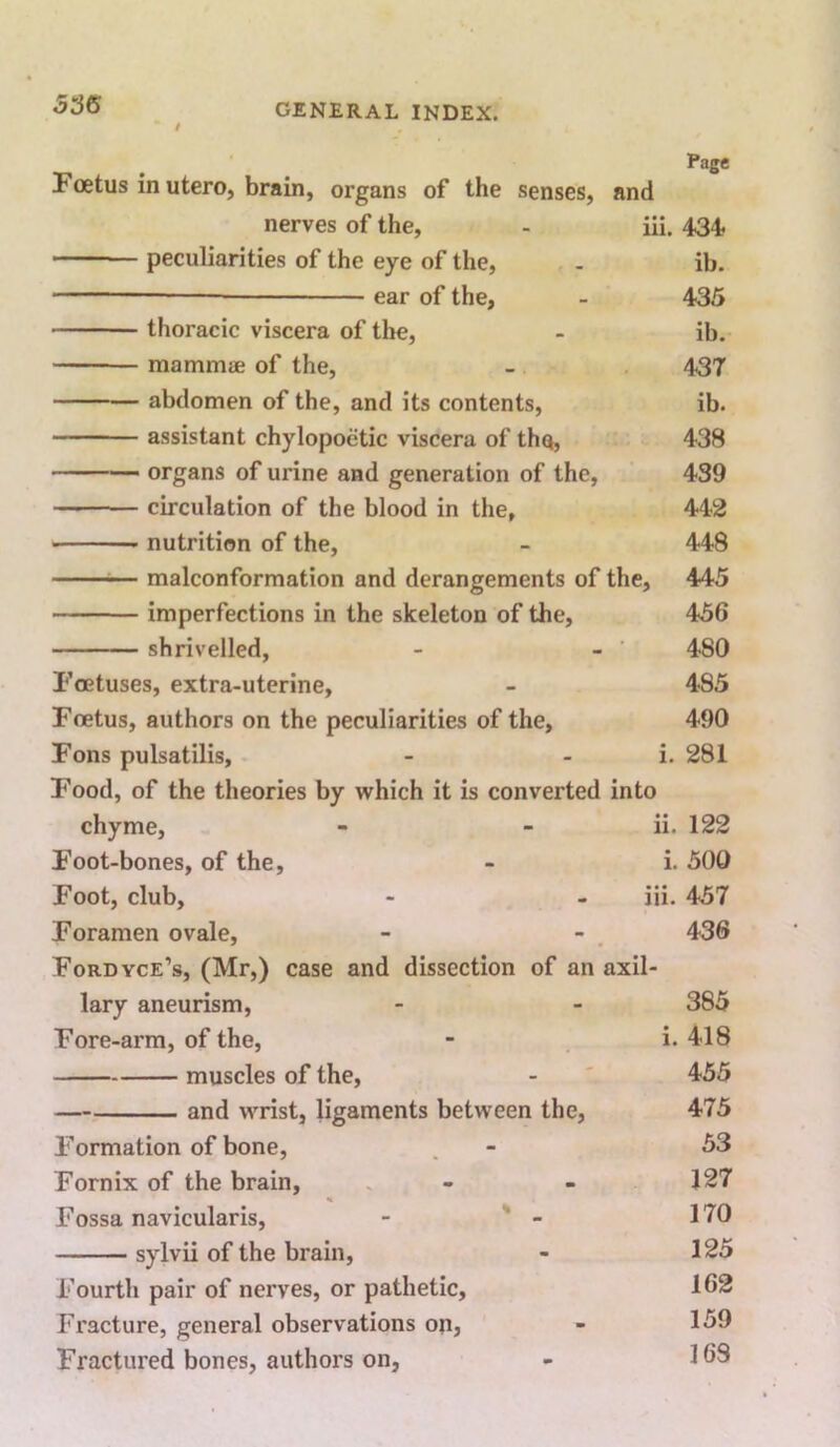 / Page Foetus in utero, brain, organs of the senses, and nerves of the, - iii, 434< peculiarities of the eye of the, - ib. ear of the, - 435 thoracic viscera of the, - ib. mammae of the, - 437 abdomen of the, and its contents, ib. assistant chylopoetic viscera of tho, 438 organs of urine and generation of the, 439 circulation of the blood in the, 442 nutrition of the, - 448 ^— malconformation and derangements of the, 445 imperfections in the skeleton of the, 456 shrivelled, - - 480 Foetuses, extra-uterine, - 485 Foetus, authors on the peculiarities of the, 490 Fons pulsatilis, - - i. 281 Food, of the theories by which it is converted into chyme, - - ii. 122 Foot-bones, of the, - i. 500 Foot, club, - - iii. 457 Foramen ovale, - - . 436 Fordyce’s, (Mr,) case and dissection of an axil- lary aneurism, - - 385 Fore-arm, of the, - i. 418 muscles of the, - ' 455 — and wrist, ligaments between the, 475 Formation of bone, . - 53 Fornix of the brain, . - - 127 Fossa navicularis, - ' - 170 sylvii of the brain, - 125 Fourth pair of nerves, or pathetic, 162 Fracture, general observations on, - 1^^ Fractured bones, authors on, - 169