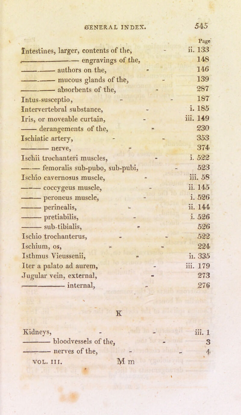 Page Intestines, larger, contents of tlie. ii. 133 — engravings of the. 148 authors on the. 146 mucous glands of the. 139 absorbents of the. 287 Intus-susceptio, 187 Intervertebral substance. i. 185 Iris, or moveable curtain. iii. 149 derangements of the. 230 Ischia tic artery. 353 nerve. 374 Ischii trochanteri muscles. i. 522 femoralis sub-pubo, sub-pubi. 523 Ischio cavernosus muscle. iii. 58 —-— coccygeus muscle. ii. 145 — peroneus muscle. i. 526 perinealis. ii. 144 pretiabilis, i. 526 sub-tibialis, 526 Ischio trochanterus. 522 Ischium, os. 224 Isthmus Vieussenii, ii. 335 Iter a palato ad aurem. iii. 179 Jugular vein, external, 273 internal. 276 K Kidneys, iii. 1 bloodvessels of the, 3 : nerves of the. VOL. nr M m