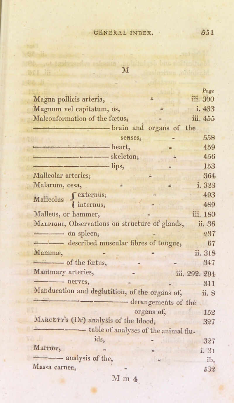 M Page Magna pollicis arteria, am iii. 300 Magnum vel capitatum, os. m i. 433 Malconformation of the foetus^ - iu. 455 brain and organs of the senses, 558 * — heart, 459 — skeletonj ^ 450 1 lips. - 153 Malleolar arteriesj 364 Malarum, ossa, - i. 323 n/r 11 1 r externiisj Malleolus < . / 493 ( internus. 489 Malleus, or hammer. - iii. 180 Malpighi, Observations on structure of glands. ii. 36 on spleen. - 237 described muscular fibres of tongucj 67 Mamma;, m ii. 318 — of the foetus. - 347 Maiilmary arteries. m. 292. 294 nerves, 311 Manducation and deglutition. of the organs of. ii. 8 uerungemenis oi tne . organs of. 152 MarcEtt’s (Dr) analysis of the blood, 327 table of analyses of the animal flu- ids. - 327 MatrdWi i. 3i —— analysis of the. M ib. Massa carnea, 532 M m 4