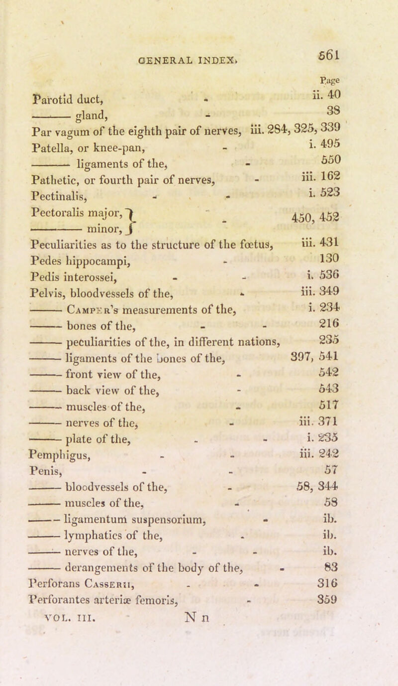 S6l Parotid duct, land, T/dge ■ . ii. 40 38 Par vagum of the eighth pair of nerves, iii. 284, 325,339 i. 495 650 Pathetic, or fourth pair of nerves, Pectinalis, Pectoralis major, • - minor Patella, or knee-pan, ligaments of the. iii. 162 i. 523 :} Peculiarities as to the structure of the foetus, Pedes hippocampi. Pedis interossei, Pelvis, bloodvessels of the, Camper’s measurements of the, bones of the, peculiarities of the, in different nations, ligaments of the bones of the, front view of tlie, back view of the, muscles of the, nerves of tlie, plate of the. Pemphigus, Penis, bloodvessels of the, muscles of the, - ligamentum suspensorium, lymphatics of the, ^ nerves of the, derangements of the body of the, I’erforans Casserii, Perforantes arteriae femorls, N n 450, 452 iii. 431 130 i. 536 iii. 349 i. 234 216 235 397, 541 542 543 517 iii. 371 i. 235 iii. 242 57 58, 344 58 ib. ib. ib. 83 316 359 VOL. III.