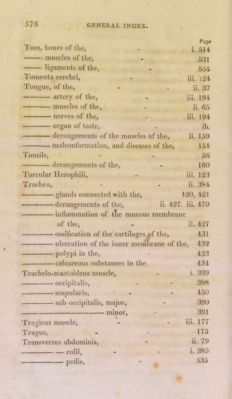 Pug« Toes, bones of the, - . i. 5J4, muscles of the, - 531 ligaments of the, ' ' - 554. Tomenta cerebri, - iii. Tongue, of the, - . ii. 37 artery of the, iii. 104 muscles of the, - ii. 65 nerves of the, - iii. 194 organ of taste, - ib. derangements of the muscles Of the, ii. 159 ^— malconformation, and diseases of the, 154 Tonsils, - - 56 derangements of the, - 160 Torcular Herophili, - iii. 123 Traclica, - - ii. 384 glands connected with the, 420, 421 derangements of the, ii. 427. iii. 470 of the, - ii. 427 ossification of the’cartilages ^f the, 431 ulceration of the inner merhbrane of the, 432 polypi in the, - 433 calcareous substances in the, 434 Trachelo-mastoideus muscle, - i. 389 occipitalis, - - 38B scapularis, - - 450 sub-occipitalis, major, - 390 minor, - 391 • Tragicus muscle, - - iii. 177 Tragus, ' - - 175 Transversus abdominis, - ii. 79 colli, - - i. 385