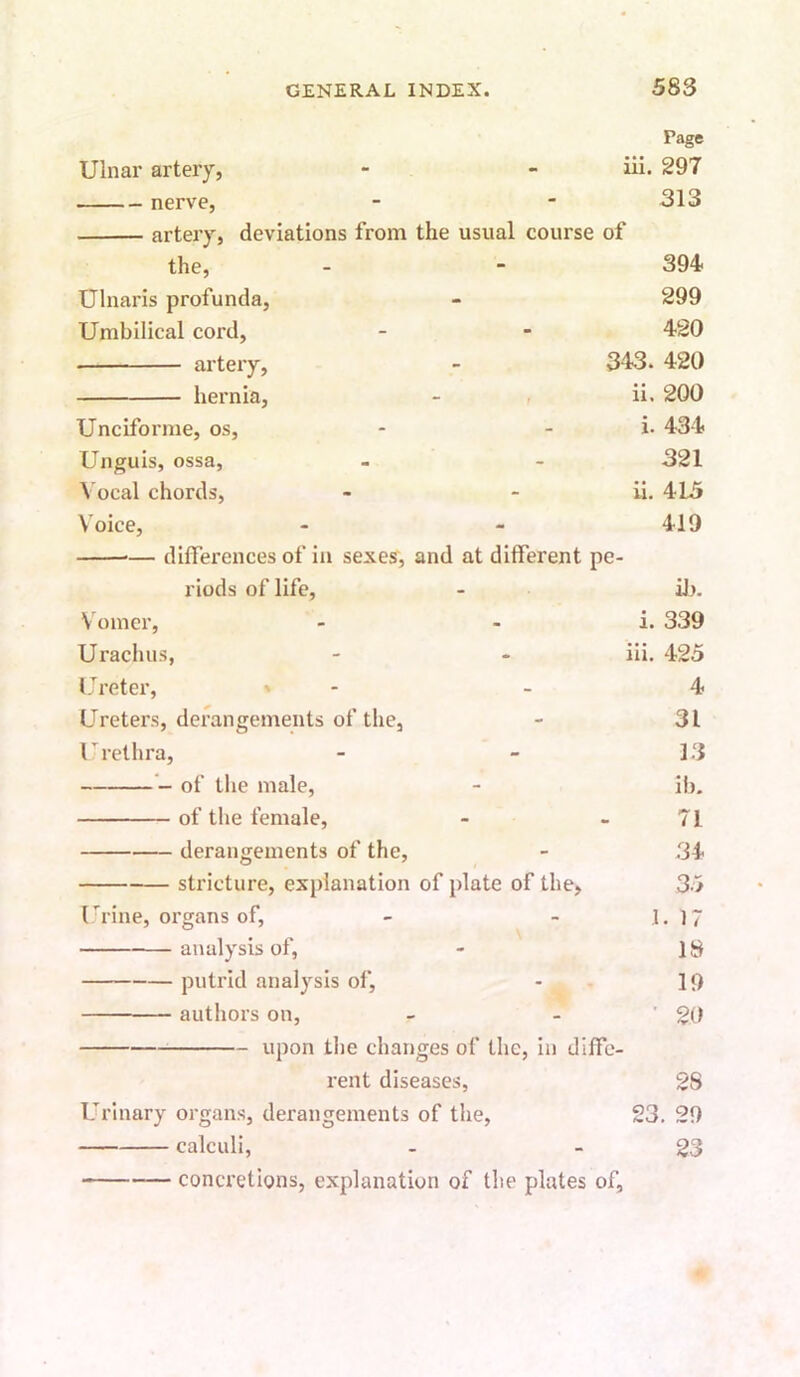 Page Ulnar artery, - •• iii. 297 nerve, 313 artery, deviations from the usual course of the, - - 394 Ulnaris profunda, - 299 Umbilical cord, - - 420 artery, - 343. 420 hernia, - . ii. 200 Unciforme, os, - - i. 434 Unguis, ossa, - - 321 Vocal chords, - - ii. 415 Voice, - - 419 — differences of in sexes, and at different pe- riods of life, - iJ>. Vomer, - - i. 339 Urachus, - - iii. 425 Ureter, ' - - 4 Ureters, derangements of the, - 31 Urethra, - - 13 of the male, - ib. of the female, - - 71 derangements of the, - .34 stricture, explanation of plate of the, 35 I 'l ine, organs of, - - 1.17 analysis of, - 18 putrid analysis of, - 19 authors on, - - ’20 upon tlie changes of the, in diffe- rent diseases, 2S Urinary organs, derangements of the, 23. 29 calculi, - - 23 concretions, explanation of the plates of,
