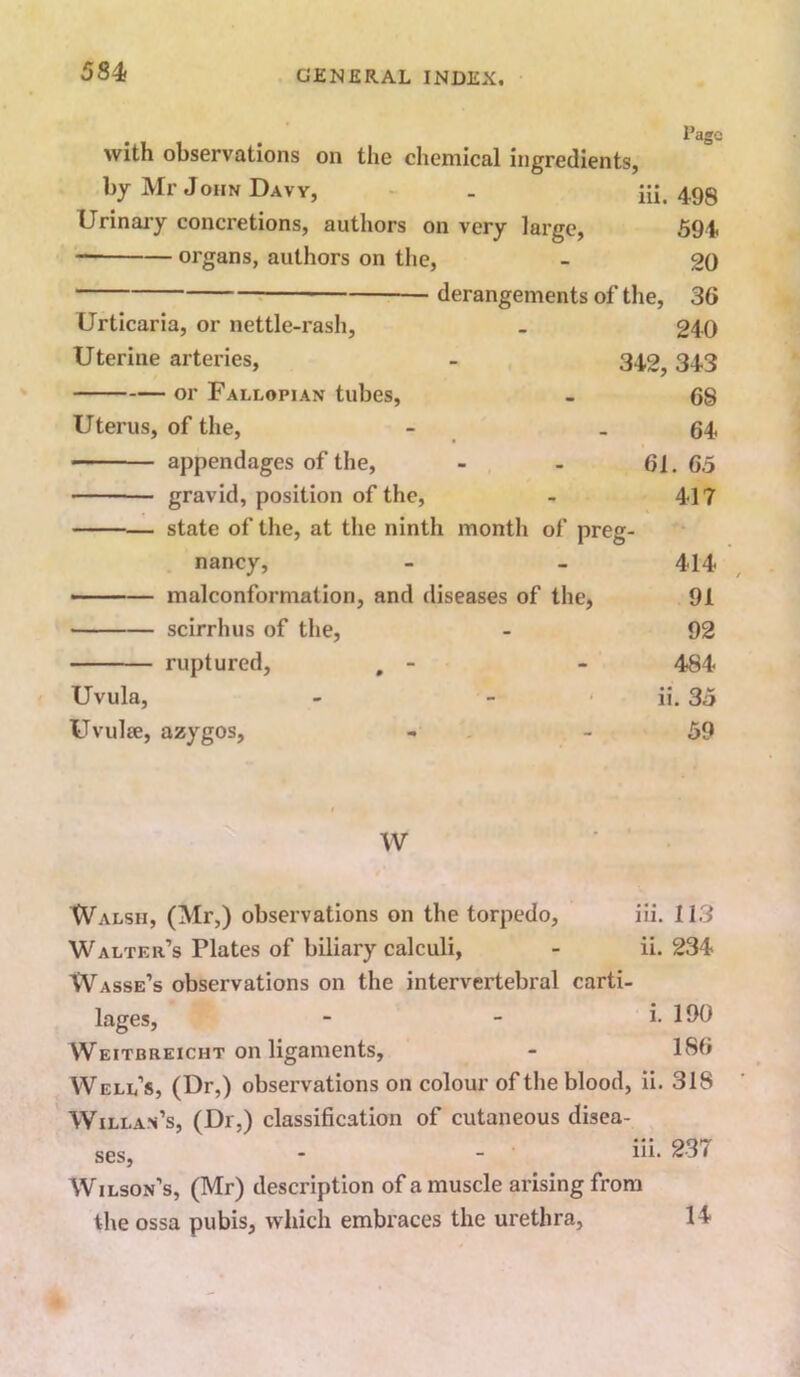 584 Page with observations on the chemical ingredients, by Mr John Davy, . iii. 498 Urinaiy concretions, authors on very large, 594 organs, authors on the, - 20 derangements of the, 36 240 342, 343 68 64 61. 65 417 Urticaria, or nettle-rash. Uterine arteries, or Fallopian tubes. Uterus, of the, appendages of the, gravid, position of the, state of the, at the ninth month of preg- nancy, ——— malconformation, and diseases of the, • scirrhus of the, ruptured, , - Uvula, Uvulse, azygos. 414 91 92 484 ii. 35 59 W Walsh, (Mr,) observations on the torpedo, iii. 113 Walter’s Plates of biliary calculi, - ii. 234 Wasse’s observations on the intervertebral carti- lages, - - i. 190 Weitbreicht on ligaments, - 186 Well’s, (Dr,) observations on colour of the blood, ii. 318 Willa.n’s, (Dr,) classification of cutaneous disea- ses, - - Wilson’s, (Mr) description of a muscle arising from the ossa pubis, which embraces the urethra,