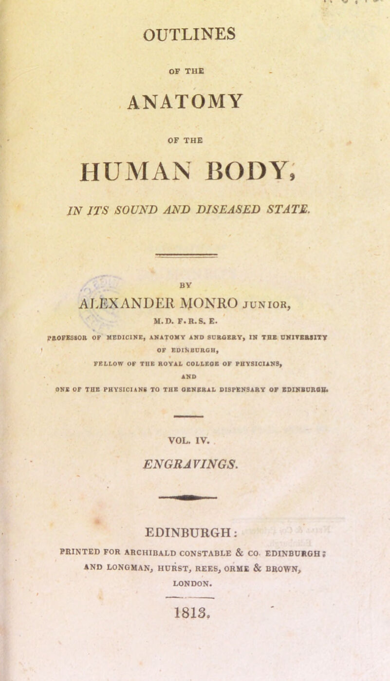 OUTLINES OP THE ANATOMY OF THE HUMAN BODY, IN ITS SOUND AND DISEASED STATE. BY ALEXANDER JVJONRO junior, M. D. F. R. S. E. PROFESSOR OF MEDICINE, ANATOMY AND SURGERY, IN THE UNIVERSITY OF EDINBURGH, FELLOW OF THE ROYAL COLLEGE OF PHYSICIANS, AND ONE OF THE PHYSICIANS TO THE GENERAL DISPENSARY OF EDINBURGH. VOL. IV. ENGRAVINGS. EDINBURGH: PRINTED FOR ARCHIBALD CONSTABLE & CO EDINBURGH; AND LONGMAN, HURST, REES, ORME & BROWN, LONDON. 1813