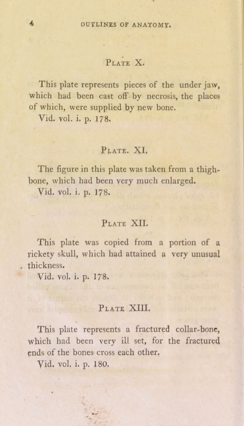 Plate X. This plate represents pieces of the under jaw, which had been cast off by necrosis, the places of which, were supplied by new bone. Vid. vol. i. p. 178. Plate. XI. The figure in this plate was taken from a thigh- bone, which had been very much enlarged. Vid. vol. i. p. 178. Plate XII. This plate was copied from a portion of a rickety skull, which had attained a very unusual . thickness. Vid. vol. i. p. 178. Plate XIII. This plate represents a fractured collar-bone, which had been very ill set, for the fractured ends of the bones cross each other.