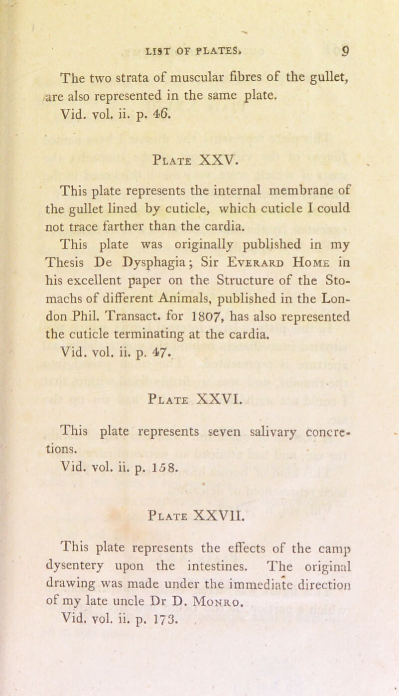 The two strata of muscular fibres of the gullet, •are also represented in the same plate. Vid. vol. ii. p. 46. Plate XXV. This plate represents the internal membrane of the gullet lined by cuticle, which cuticle I could not trace farther than the cardia. This plate was originally published in my Thesis De Dysphagia; Sir Everard Home in his excellent paper on the Structure of the Sto- machs of different Animals, published in the Lon- don Phil. Transact, for 1807, has also represented the cuticle terminating at the cardia. Vid. vol. ii. p. 47. Plate XXVI. This plate represents seven salivary concre- tions. Vid. vol. ii. p. 15 8. Plate XXVII. This plate represents the effects of the camp dysentery upon the intestines. The original drawing was made under the immediate direction of my late uncle Dr D. Monro.