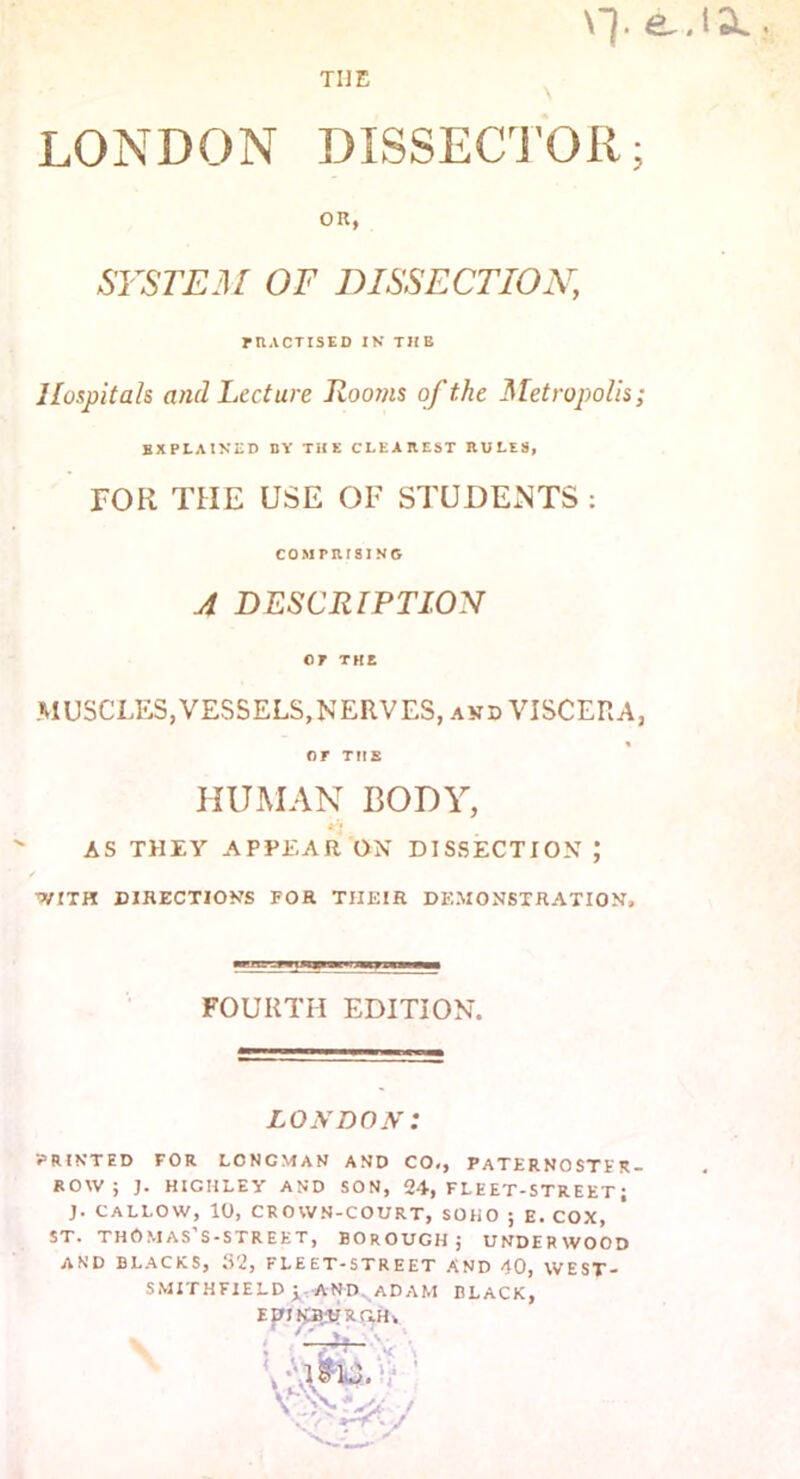 THE Y]. e.iSL LONDON DISSECTOR; OR, SYSTEM OF DISSECTION, rtlACTISED IN THE Hospitals ancl Lecture Rooms of the Metropolis; explained by the clearest rules, FOR THE USE OF STUDENTS : COMPRISING A DESCRIPTION 07 THE MUSCLES,VESSELS,NERVES, and VISCERA, OF THE HUMAN BODY, AS THEY APPEAR ON DISSECTION J WITH DIRECTIONS FOR THEIR DEMONSTRATION, FOURTH EDITION. LONDON: PRINTED FOR LCNCMAN AND CO,, PATERNOSTER- ROW; J. HIGHLEY AND SON, 24, FLEET-STREET; J. CALLOW, 10, CROWN-COURT, SOHO ; E. COX, st. thOmas’s-street, borough; underwood AND BLACKS, 32, FLEET-STREET AND 40, WEST- SMITHFIELD ; AND. ADAM BLACK, EDIKB;UXGH, s I a ■ '4