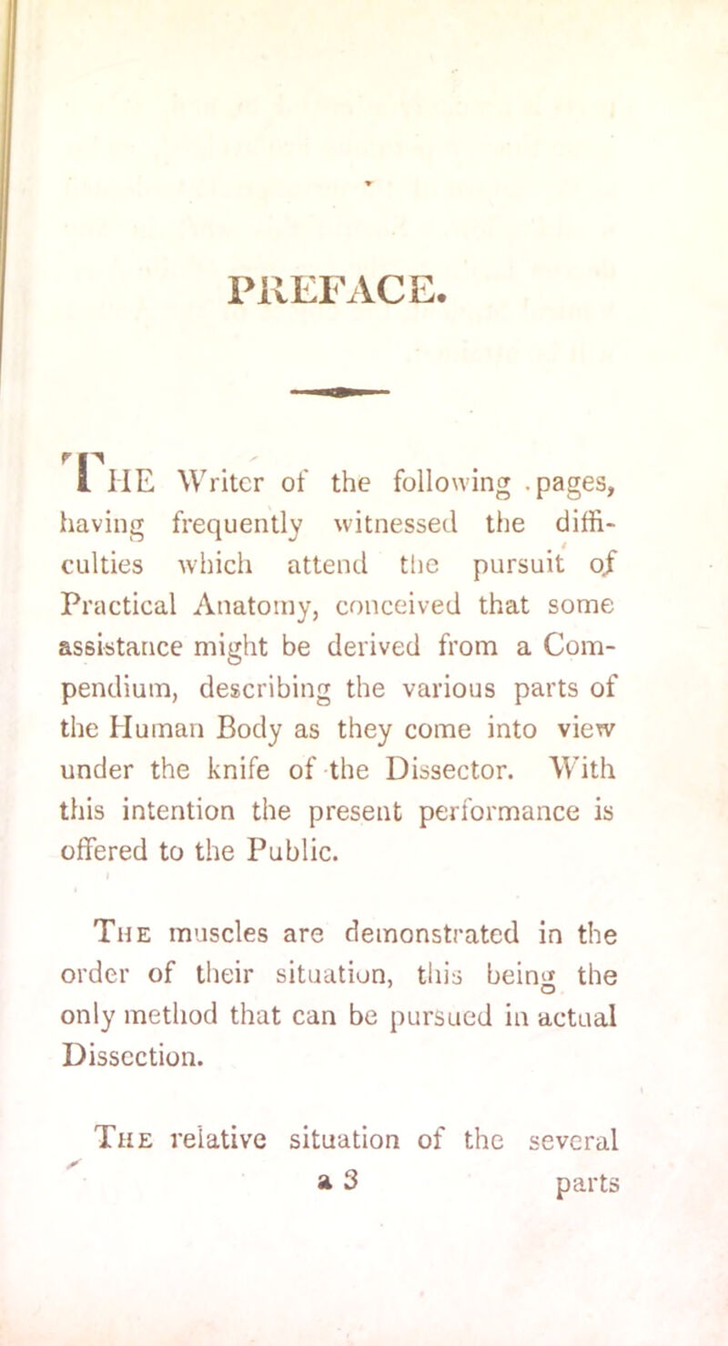 PREFACE 1 1IE Writer of the following pages, having frequently witnessed the diffi- culties which attend the pursuit oj Practical Anatomy, conceived that some assistance might be derived from a Com- pendium, describing the various parts of the Human Body as they come into view under the knife of the Dissector. With this intention the present performance is offered to the Public. i The muscles are demonstrated in the order of their situation, this beim* the only method that can be pursued in actual Dissection. The relative situation of the several a 3 parts