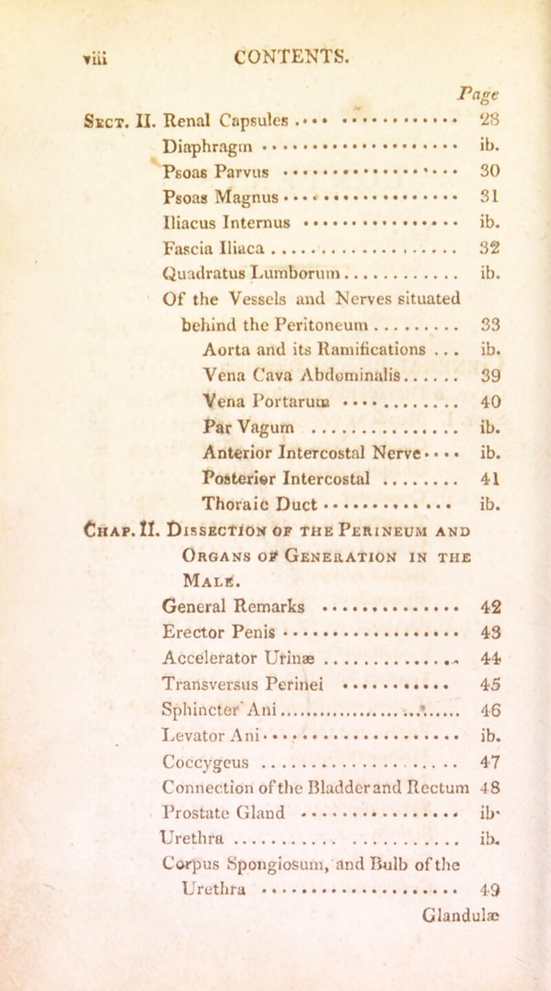 rage Sect. II. Renal Capsules • • 28 Diaphragm ib. Psoas Parvus 30 Psoas Magnus 31 Iliacus Internus ib. Fascia Iliaca 32 Quatlratus Lumborum ib. Of the Vessels and Nerves situated behind the Peritoneum 33 Aorta and its Ramifications ... ib. Vena Cava Abdominalis 39 Vena Portaruua •••• 40 Par Vagum ib. Anterior Intercostal Nerve»• • • ib. Posterior Intercostal 41 Thoraic Duct ib. Chap. II. Dissection of the Perineum and Organs of Generation in the Male. General Remarks 42 Erector Penis 43 Accelerator Urinae 44 Transversus Perinei 45 Sphincter’ Ani *. 46 Levator Ani ib. Coccygeus 47 Connection of the Bladder and Rectum 4 8 Prostate Gland ib* Urethra ib. Corpus Spongiosum, and Bulb of the Urethra 49 Glandulie