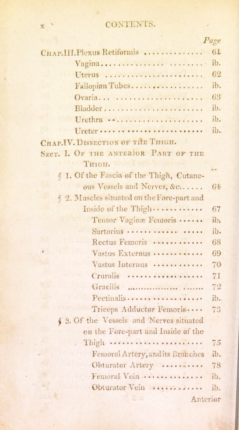 Page Chap.III.PIoxus Retiformis 61 Vagina ib. Uterus 62 Fallopian Tubes ib. Ovaria 63 Bladder ib. Urethra • • ib. Ureter ib. Cmap.IV. Dissection of tiTe Tmorr. Sect. I. Of the anterior Part of the Thioii. 1. Of the Fascia of tire Thigh, Cutane- ous Vessels and Nerves, <Sre. 61 § 2. Muscles situated on the Fore-part and Inside of the Thigh 67 Tensor Vaginae Feuloris ibv Surtorius ib. Rectus Femoris 68 Vastus Externus 69 Vastus Interims 70 C'ruralis 71 Gracilis 72 Pectinalis ib. Triceps Adductor Femoris-* • • • 73 j 3. Of the Vessels and Nerves situated on the Fore-part and Inside of the . Thigh 7.5 Femoral Artery, and its I’rahehes ib. Obturator Artery 78 Femoral Vein ib. Obturator Vein ib. Anterior