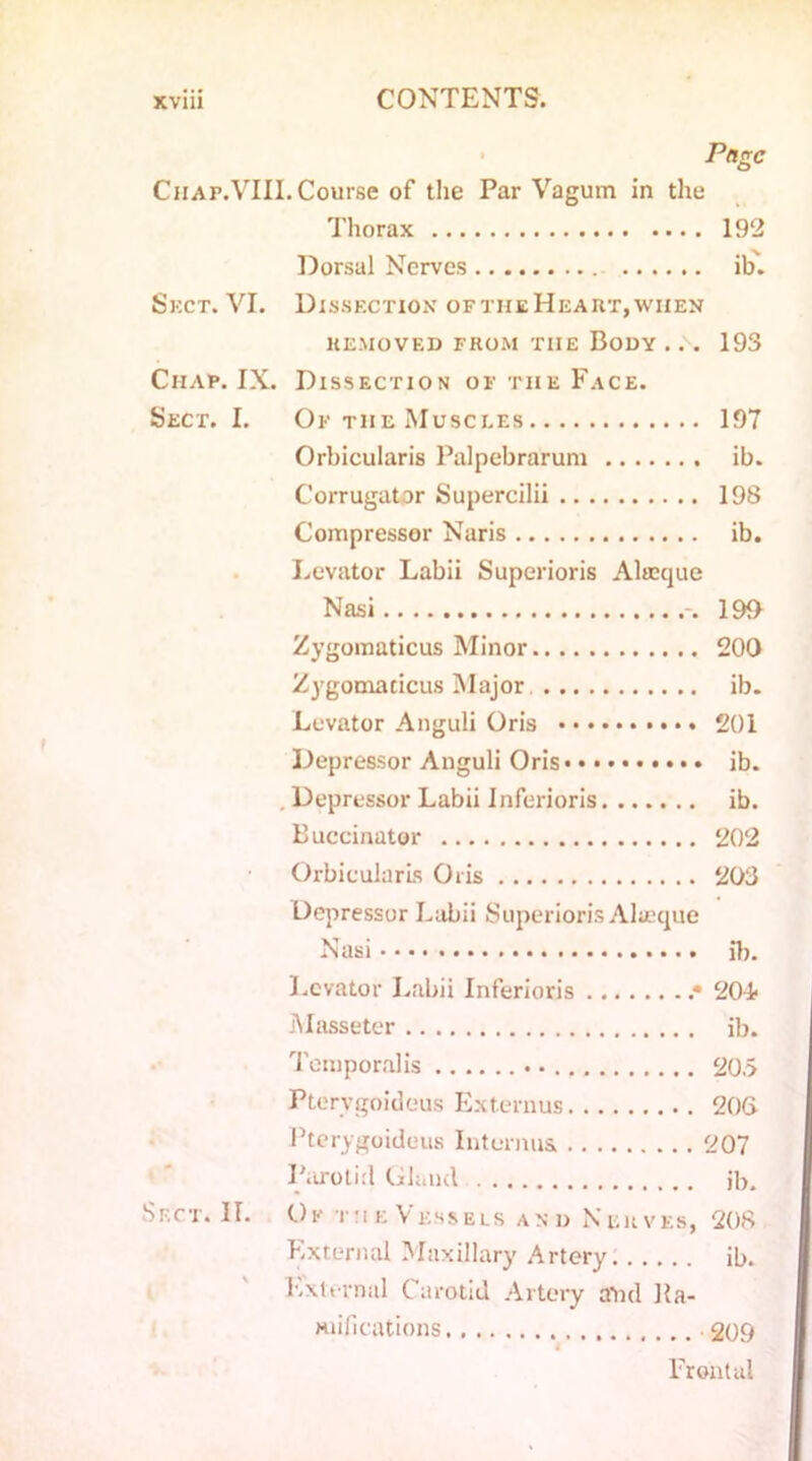 Page Chap.VIII. Course of the Par Vagum in the Thorax 192 Dorsal Nerves ib. Skct. VI. Dissection of the Heart, when REMOVED FROM TIIE BODY . . . 193 Chap. IX. Dissection of the Face. Sect. I. OftheMusci.es 197 Orbicularis Palpebrarum ib. Corrugator Supercilii 198 Compressor Naris ib. Levator Labii Superioris Altcque Nasi 190 Zygomaticus Minor 200 Zygomacicus Major ib. Levator Anguli Oris 201 Depressor Anguli Oris ib. Depressor Labii Inferioris ib. Buccinator 202 Orbicularis Oris 203 Depressor Labii Superioris Alueque Nasi ib. Levator Labii Inferioris .* 20& Masseter ib. Temporalis 20.5 Ptervgoideus Externus 206 Ptcrygoideus Interims. 207 Parotid Gland ib. Sect. II. Ok the Vessels and Nerves, 208 External Maxillary Artery ib. External Carotid Artery aiid Ka- Hiifications 209 4 Frontal