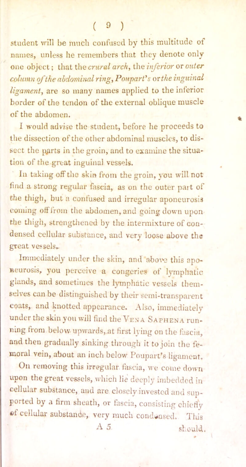 student will be much confused by this multitude of names, unless he remembers that they denote only one object; that the crural arch, the inferior or outer column ofthe abdominal ring, Po apart’,'; or the inguinal ligament, are so many names applied to the inferior border of the tendon of the external oblique muscle of the abdomen. I would advise the student, before he proceeds to the dissection of the other abdominal muscles, to dis- sect the pgrts in the groin, and to examine the situa- tion of the great inguinal vessels. In taking off the skin from the groin, you will not find a strong regular fascia, as on the outer part of the thigh, but a confused and irregular aponeurosis coming oft from the abdomen, and going down upon the thigh, strengthened by the intermixture of con- densed cellular substance, and very loose above the great vessels- Immediately under the skin, and above this apo- neurosis, you perceive a congeries of lymphatic glands, and sometimes the lymphatic vessels them- selves can be distinguished by their semi-transparent coats, and knotted appearance. Also, immediately under the skin you will find the Vena Saphena run- ning from below upwards, at first lying on the fascia, and then gradually sinking through it to join the fe- moral vein, about an inch below Poupart’s ligament. On removing this irregular fascia, we come down upon the great vessels, which lie deeply imbedded in cellular substance, and are closely invested and sup- ported by a firm sheath, or fascia, consisting chiefly ei cellular substance, very much condensed. Tliis A 5 should.