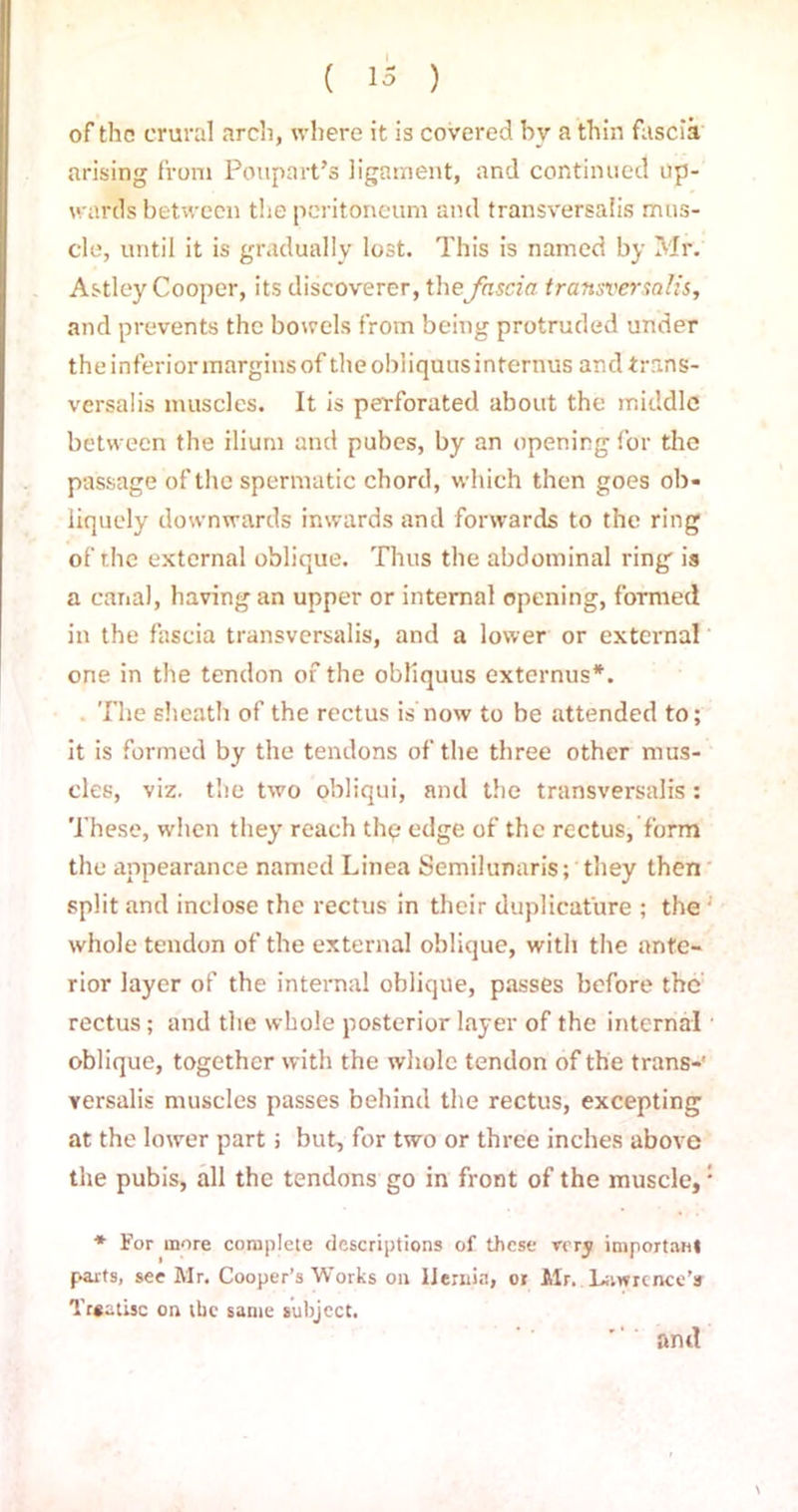 of the crural arch, where it is covered by a thin fascia arising from Poupart’s ligament, and continued Up- wards between the peritoneum and transversals mus- cle, until it is gradually lost. This is named by Mr. Astley Cooper, its discoverer, thefascia transversalis, and prevents the bowels from being protruded under the inferior margins of theobiiquusinternus and trans- versalis muscles. It is perforated about the middle between the ilium and pubes, by an opening for the passage of the spermatic chord, which then goes ob- liquely downwards inwards and forwards to the ring of the external oblique. Thus the abdominal ring is a canal, having an upper or internal opening, formed in the fascia transversalis, and a lower or external one in the tendon of the obliquus externus*. The sheath of the rectus is now to be attended to; it is formed by the tendons of the three other mus- cles, viz. the two obliqui, and the transversalis : These, when they reach thp edge of the rectus, form the appearance named Linea Semilunaris; they then split and inclose the rectus in their duplicat'ure ; the ; whole tendon of the external oblique, with the ante- rior layer of the internal oblique, passes before the rectus; and the whole posterior layer of the internal oblique, together with the whole tendon of the trans-’ versalis muscles passes behind the rectus, excepting at the lower part; but, for two or three inches above the pubis, all the tendons go in front of the muscle,: * For more complete descriptions of these very important parts, see Mr. Cooper’s Works on Hernia, 01 Mr. Lawrence’s Tr«atisc on the same subject. and