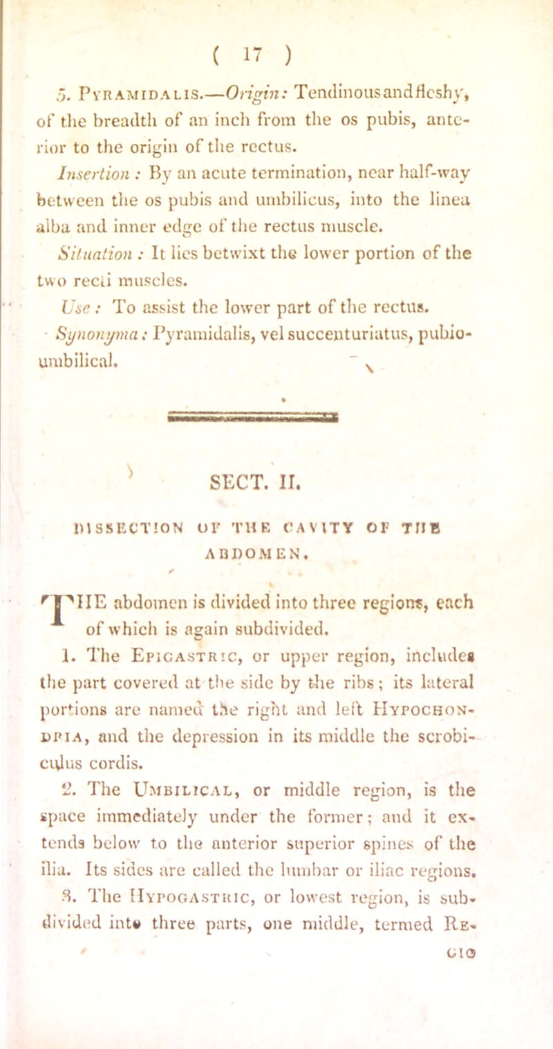 Pyramidalis.—Origin: TendinousandHcshy, of the breadth of an inch from the os pubis, ante- rior to the origin of the rectus. Insertion : By an acute termination, near half-way between the os pubis and umbilicus, into the lineu alba and inner edge of the rectus muscle. Situation : It lies betwixt the lower portion of the two recti muscles. Use: To assist the lower part of the rectus. • Synonyma: Pyramidalis, vel succenturiatus, pubio- umbilical.  v SECT. II. DISSECTION OF THE CAVITY OF THE ABDOMEN. ✓ nPIIE abdomen is divided into three regions, each of which is again subdivided. 1. The Epigastric, or upper region, includes the part covered at the side by the ribs; its lateral portions are named the right and left Hypochon- dria, and the depression in its middle the scrobi- ci\lus cordis. 2. The Umbilical, or middle region, is the space immediately under the former; and it ex- tends below' to the anterior superior spines of the ilia. Its sides are called the lumbar or iliac regions. 8. The Hypogastric, or lowest region, is sub- divided into three parts, one middle, termed Re- cks