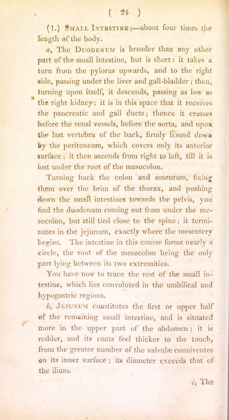 (1.) Small Intestine;—about four times, the length of the body. a. The Duodenum is broader than any other part of the small intestine, but is short: it takes a turn from the pylorus upwards, and to the right side, passing under the liver and gall-bladder; then, turning upon itself, it descends, passing as low as the right kidney; it is in this space that it receives the pancreatic and gall ducts; thence it crosses before the renal vessels, before the aorta, and upon tin? last vertebra of the back, firmly bound down by the peritoneum, which covers only its anterior surface; it then ascends from right to left, till it is lost under the root of the mesocolon. Turning back the colon and omentum, fixing them over the brim of the thorax, and pushing down the small intestines towards the pelvis, you find the duodenum coming out from under the me- socolon, but still tied close to the spine; it termi- nates in the jejunum, exactly where the mesentery begins. The intestine in this course forms nearly a circle, the root of the mesocolon being the only part lying between its two extremities. You have now to trace the rest of the small in- testine, which lies convoluted in the umbilical and hypogastric regions. b, Jejunum constitutes the first or upper half of the remaining small intestine, and is situated more in the upper part of the abdomen ; it is redder, and its coats feel thicker to the touch, from the greater number of the valvulae conniventes on its inner surface ; its diameter exceeds that of the ilium.