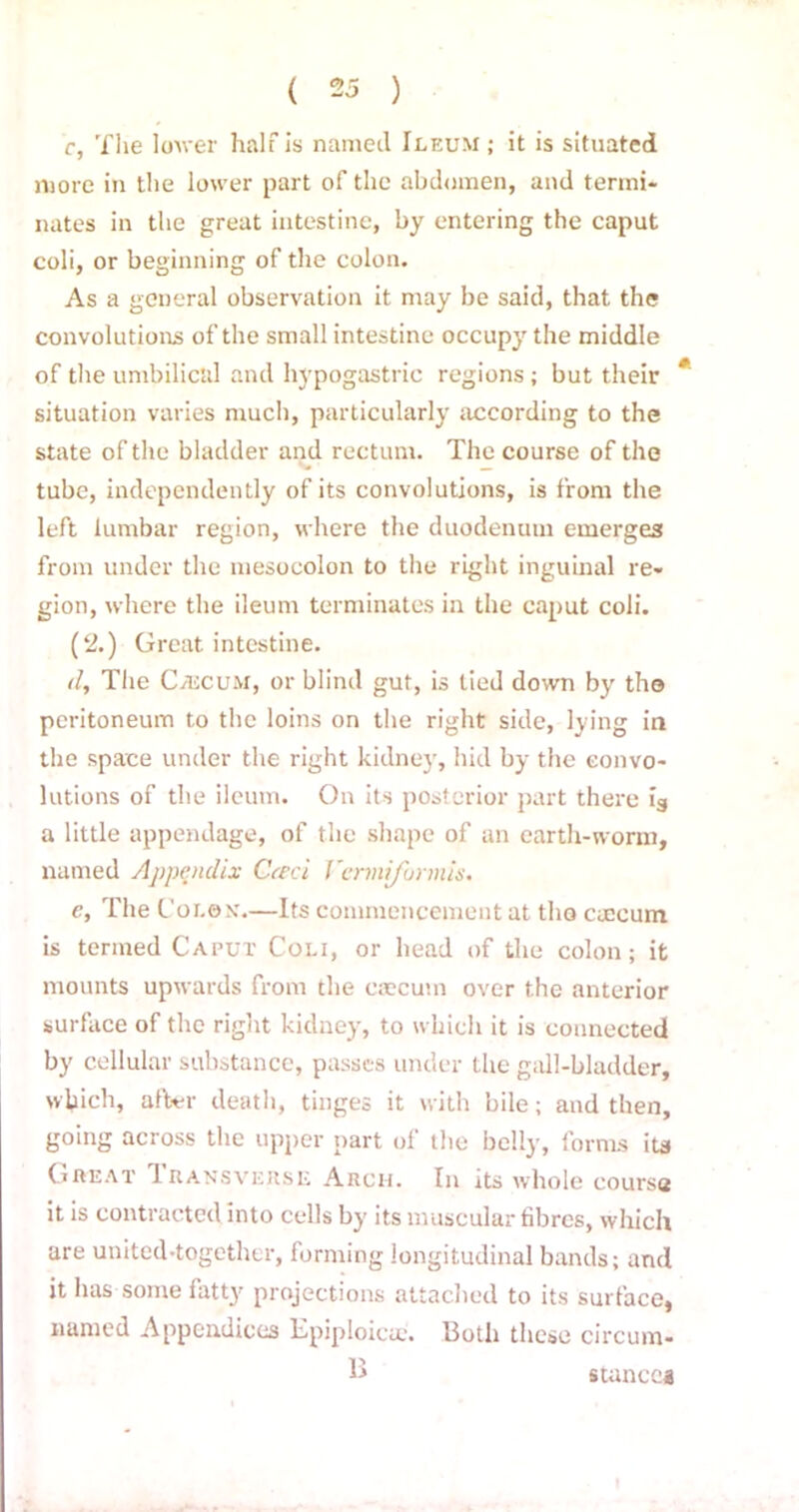 c, The lower half is named Ileum ; it is situated more in the lower part of the abdomen, and termi- nates in the great intestine, by entering the caput coli, or beginning of the colon. As a general observation it may be said, that the convolutions of the small intestine occupy the middle of the umbilical and hypogastric regions; but their # situation varies much, particularly according to the state of the bladder and rectum. The course of the V. _ tube, independently of its convolutions, is from the left lumbar region, where the duodenum emerges from under the mesocolon to the right inguinal re- gion, where the ileum terminates in the caput coli. (2.) Great intestine. 11, The CaicuM, or blind gut, is tied down by the peritoneum to the loins on the right side, lying in the space under the right kidney, hid by the convo- lutions of the ileum. On its posterior part there ig a little appendage, of the shape of an earth-worm, named Appendix Cceci Vermiformis. e, The Colon.—Its commencement at the cmeum is termed Caput Coli, or head of the colon; it mounts upwards from the caecum over the anterior surface of the right kidney, to which it is connected by cellular substance, passes under the gall-bladder, which, after death, tinges it with bile; and then, going across the upper part of the belly, forms its Great Transverse Arch. In its whole course it is contracted into cells by its muscular fibres, which are united-together, forming longitudinal bands; and it lias some fatty projections attached to its surface, named Appendices Epiploic*. Both these circum- B stances