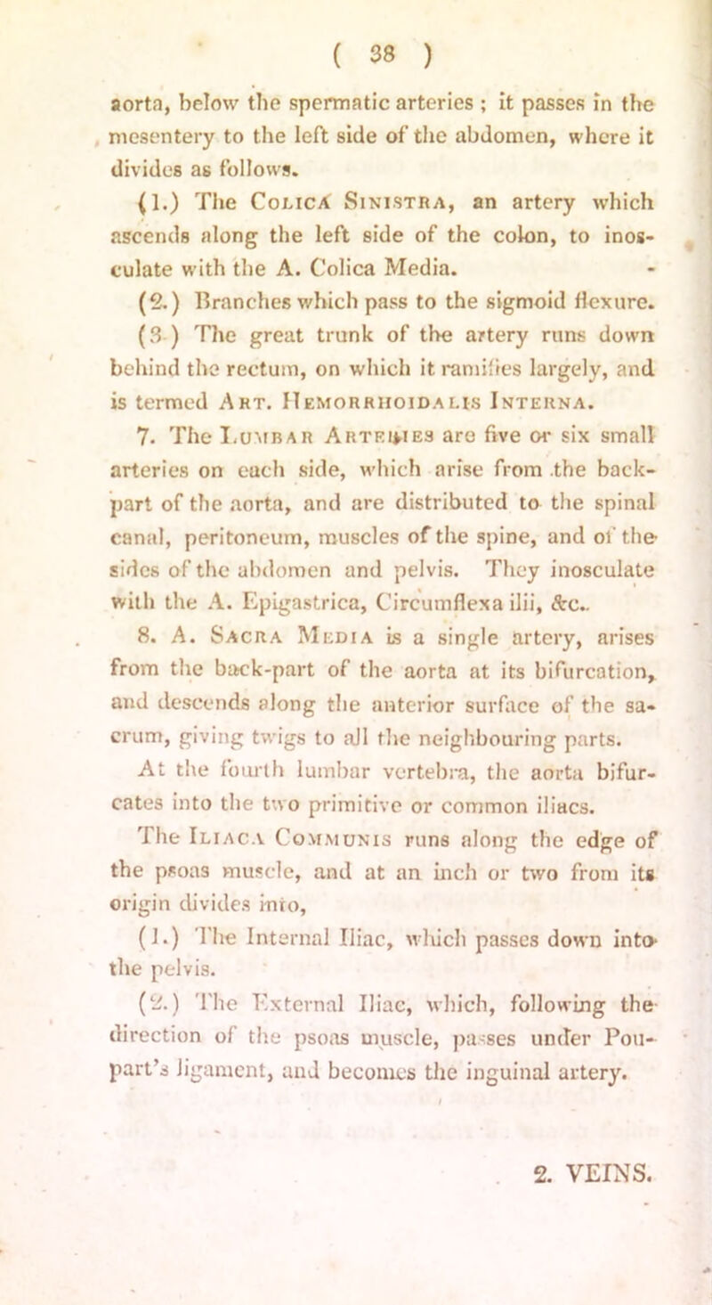 aorta, below the spermatic arteries ; it passes in the mesentery to the left side of the abdomen, where it divides as follows. (1.) The ColicA Sinistra, an artery which ascends along the left side of the colon, to inos- culate with the A. Colica Media. (2.) Branches which pass to the sigmoid flexure. (3 ) The great trunk of the artery runs down behind the rectum, on which it ramifies largely, and is termed Art. ITemorrhoidai.is Interna. 7. The Lumbar Arteihes are five or six small arteries on each side, which arise from the back- part of the aorta, and are distributed to the spinal canal, peritoneum, muscles of the spine, and of the sides of the abdomen and pelvis. They inosculate with the A. Epigastrica, Circumfiexa ilii, <Src.. 8. A. Sacra Media Ls a single artery, arises from the back-part of the aorta at its bifurcation, and descends along the anterior surface of the sa- crum, giving twigs to all the neighbouring parts. At the fourth lumbar vertebra, the aorta bifur- cates into the two primitive or common iliacs. '1 he Iliaca Communis runs along the edge of the psoas muscle, and at an inch or two from its origin divides into, (1.) The Internal Iliac, which passes down into the pelvis. (2.) The External Iliac, which, following the direction of the psoas muscle, passes under Poll- part’s ligament, and becomes the inguinal artery. 2. VEINS.