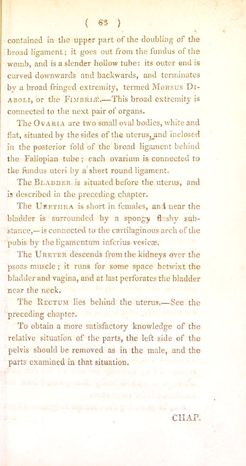 ( 65 ) contained in the upper part of the doubling of the broad ligament; it goes out from the fundus of the womb, and is a slender hollow tube: its outer end is curved downwards and backwards, and terminates by a broad fringed extremity, termed Morsus Di- aboli, or the Fimbriae.—This broad extremity is connected to the next pair of organs. The Ova hi a are two small oval bodies, white and flat, situated by the sides of the uterus,yind inelosed in the posterior fold of the broad ligament behind the Fallopian tube; each ovarium is connected to the fundus uteri by a short round ligament. The Bladder is situated before the uterus, and is described in the preceding chapter. The Urethra is short in females, ani near the bladder is surrounded by a spongy fleshy sub- stance,—is connected to the cartilaginous arch of the pubis by theligamcntum inferius vesicas. The Ureter descends from the kidneys over the psoas muscle; it runs for some space betwixt the bladder and vagina, and at last perforates the bladder near the neck. The Rectum lies behind the uterus.—See the preceding chapter. To obtain a more satisfactory knowledge of the relative situation of the parts, the left side of the pelvis should be removed as in the male, and the parts examined in that situation. CHAP.