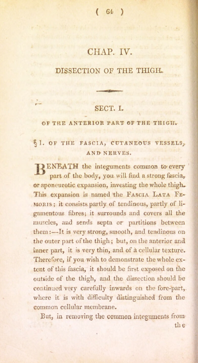 DISSECTION OF THE THIGIt. SECT. L \ OF THE ANTERIOR PART OF THE THIGH. §1. OF THE FASCIA, CUTANEOUS VESSELS, AND NERVES. TJENEATH the integuments common to every part of the body, you will find a strong fasciar or aponeurotic expansion, investing the whole thigh.. This expansion is named the Fascia Lata Fe- moius; it consists partly of tendinous, partly of li- gamentous fibres; it surrounds and covers all the muscles, and sends septa or partitions between them:—It is very strong, smooth, and tendinous on the outer part of the thigh; but, on the anterior and inner part, it is very thin, and of iX cellular texture. Therefore, if you wish to demonstrate the whole ex- tent of this fascia, it should be first exposed on the outside of the thigh, and the dissection should be continued very carefully inwards on the fore-part, where it is with difficulty distinguished from the common cellular membrane. But, in removing the common integuments from the