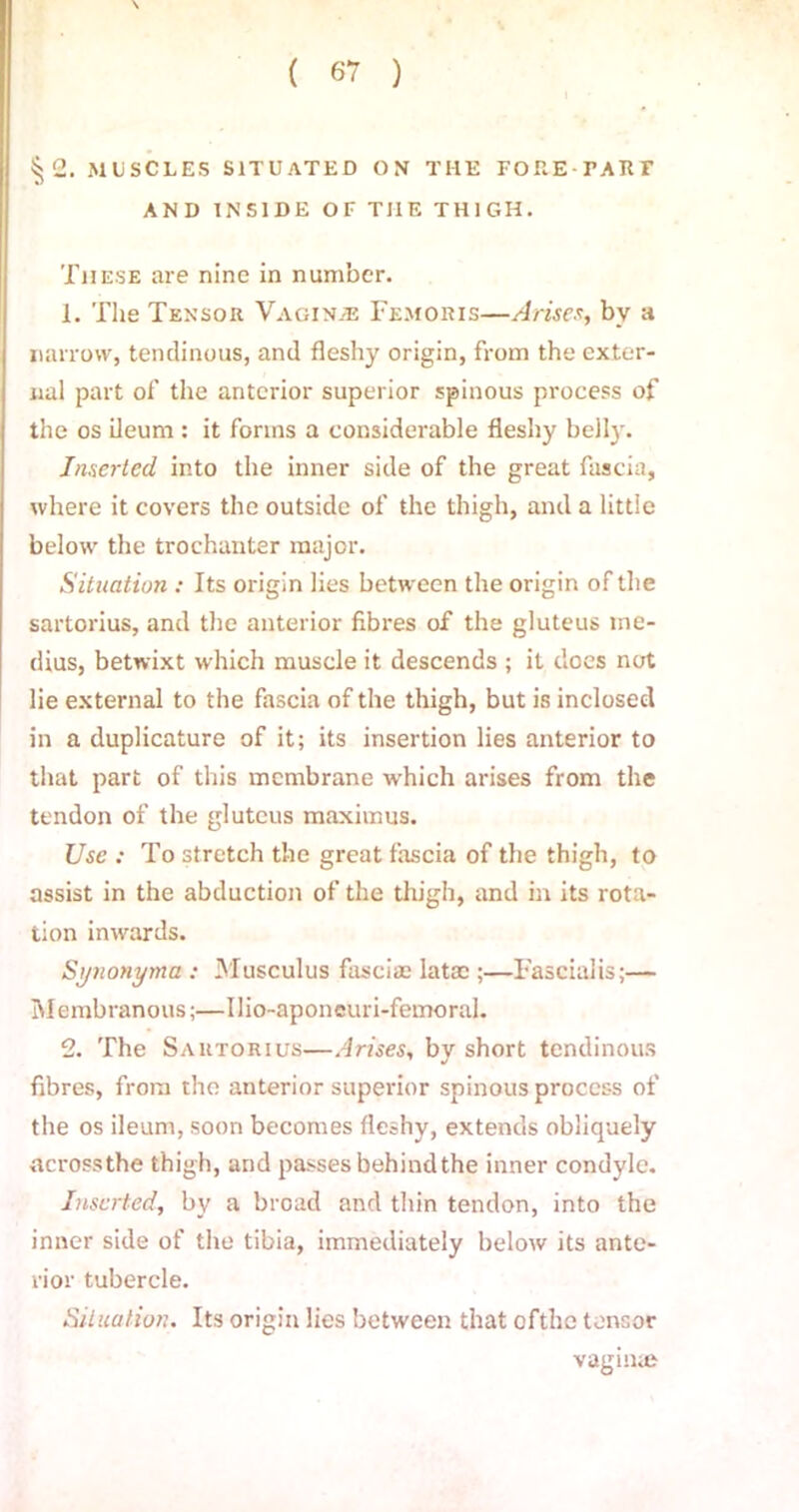 §2. MUSCLES SITUATED ON THE FORE TATIF AND INSIDE OF THE THIGH. These are nine in number. 1. The Tensor Vaginae Femoris—Arises, by a narrow, tendinous, and fleshy origin, from the exter- nal part of the anterior superior spinous process of the os ileum : it forms a considerable fleshy belly. Inserted into the inner side of the great fascia, where it covers the outside of the thigh, and a little below the trochanter major. Situation : Its origin lies between the origin of the sartorius, and the anterior fibres of the gluteus me- dius, betwixt which muscle it descends ; it does not lie external to the fascia of the thigh, but is inclosed in a duplicature of it; its insertion lies anterior to that part of this membrane ■which arises from the tendon of the gluteus maximus. Use : To stretch the great fascia of the thigh, to assist in the abduction of the thigh, and in its rota- tion inwards. Synonymu : Musculus fasciae latac ;—Fascialis;— Membranous;—Ilio-aponeuri-femoral. 2. The Sartorius—Arises, by short tendinous fibres, from the anterior superior spinous process of the os ileum, soon becomes fleshy, extends obliquely across the thigh, and passes behind the inner condyle. Inserted, by a broad and thin tendon, into the inner side of the tibia, immediately below its ante- rior tubercle. Situation. Its origin lies between that ofthc tensor vagiiue