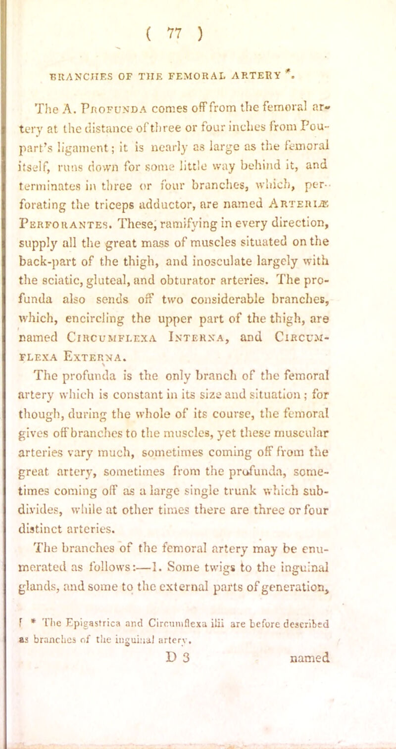 ( ?7 ) BRANCHES OF THE FEMORAL ARTERY *. The A. Profunda comes off from the femoral ar- tery at the distance of three or four inches from Pou- part’s ligament; it is nearly as large as the femoral itself, rims down for some little way behind it, and terminates in three or four branches, which, per- forating the triceps adductor, are named Arteri.® Perfouantes. These, ramifying in every direction, supply all the great mass of muscles situated on the back-part of the thigh, and inosculate largely with the sciatic, gluteal, and obturator arteries. The pro- funda also sends off two considerable branches, which, encircling the upper part of the thigh, are named Circumflexa Interna, and Circum- flexa Externa. The profunda is the only branch of the femoral artery which is constant in its size and situation; for though, during the whole of its course, the femoral gives off branches to the muscles, yet these muscular arteries vary much, sometimes coming off from the great artery, sometimes from the profunda, some- times coming off as a large single trunk which sub- divides, while at other times there are three or four distinct arteries. The branches of the femoral artery may be enu- merated as follows:—1. Some twigs to the inguinal glands, and some to the external parts of generation, T * The Epigastrica and Circumflexa ilii are before described as branches of the inguinal arterv.